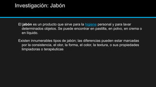 Investigación: Jabón


 El jabón es un producto que sirve para la higiene personal y para lavar
   determinados objetos. Se puede encontrar en pastilla, en polvo, en crema o
   en líquido.

 Existen innumerables tipos de jabón; las diferencias pueden estar marcadas
   por la consistencia, el olor, la forma, el color, la textura, o sus propiedades
   limpiadoras o terapéuticas
 