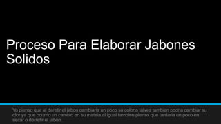 Proceso Para Elaborar Jabones
Solidos


Yo pienso que al deretir el jabon cambiaria un poco su color,o talves tambien podria cambiar su
olor ya que ocurrio un cambio en su mateia,al igual tambien pienso que tardaria un poco en
secar o derretir el jabon.
 
