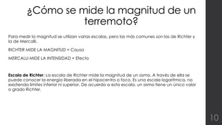 ¿Cómo se mide la magnitud de un 
terremoto? 
Para medir la magnitud se utilizan varias escalas, pero las más comunes son las de Richter y 
la de Mercalli. 
RICHTER MIDE LA MAGNITUD = Causa 
MERCALLI MIDE LA INTENSIDAD = Efecto 
Escala de Richter: La escala de Richter mide la magnitud de un sismo. A través de ella se 
puede conocer la energía liberada en el hipocentro o foco. Es una escala logarítmica, no 
existiendo limites inferior ni superior. De acuerdo a esta escala, un sismo tiene un único valor 
o grado Richter. 
10 
 