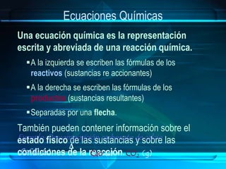 Ecuaciones Químicas
Una ecuación química es la representación
escrita y abreviada de una reacción química.
A la izquierda se escriben las fórmulas de los
reactivos (sustancias re accionantes)
A la derecha se escriben las fórmulas de los
productos (sustancias resultantes)
Separadas por una flecha.
También pueden contener información sobre el
estado físico de las sustancias y sobre las
condiciones de la reacción.
Ejemplo: Descomposición carbonato de calcio
CaCO3 Cao + CO2
Δ
(s) (g)(s)
 