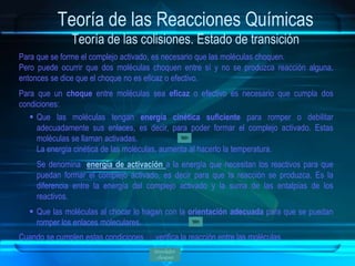 Teoría de las Reacciones Químicas
Teoría de las colisiones. Estado de transición
Para que se forme el complejo activado, es necesario que las moléculas choquen.
Pero puede ocurrir que dos moléculas choquen entre sí y no se produzca reacción alguna,
entonces se dice que el choque no es eficaz o efectivo.
Para que un choque entre moléculas sea eficaz o efectivo es necesario que cumpla dos
condiciones:
 Que las moléculas tengan energía cinética suficiente para romper o debilitar
adecuadamente sus enlaces, es decir, para poder formar el complejo activado. Estas
moléculas se llaman activadas.
La energía cinética de las moléculas, aumenta al hacerlo la temperatura.
Se denomina energía de activación a la energía que necesitan los reactivos para que
puedan formar el complejo activado, es decir para que la reacción se produzca. Es la
diferencia entre la energía del complejo activado y la suma de las entalpías de los
reactivos.
 Que las moléculas al chocar lo hagan con la orientación adecuada para que se puedan
romper los enlaces moleculares.
Cuando se cumplen estas condiciones se verifica la reacción entre las moléculas.
Simulador
choques
 