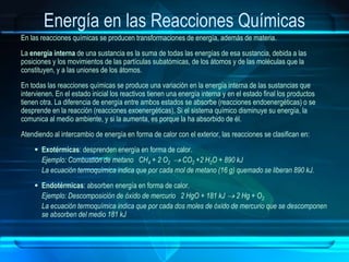 Energía en las Reacciones Químicas
En las reacciones químicas se producen transformaciones de energía, además de materia.
La energía interna de una sustancia es la suma de todas las energías de esa sustancia, debida a las
posiciones y los movimientos de las partículas subatómicas, de los átomos y de las moléculas que la
constituyen, y a las uniones de los átomos.
En todas las reacciones químicas se produce una variación en la energía interna de las sustancias que
intervienen. En el estado inicial los reactivos tienen una energía interna y en el estado final los productos
tienen otra. La diferencia de energía entre ambos estados se absorbe (reacciones endoenergéticas) o se
desprende en la reacción (reacciones exoenergéticas), Si el sistema químico disminuye su energía, la
comunica al medio ambiente, y si la aumenta, es porque la ha absorbido de él.
Atendiendo al intercambio de energía en forma de calor con el exterior, las reacciones se clasifican en:
 Exotérmicas: desprenden energía en forma de calor.
Ejemplo: Combustión de metano CH4 + 2 O2  CO2 +2 H2O + 890 kJ
La ecuación termoquímica indica que por cada mol de metano (16 g) quemado se liberan 890 kJ.
 Endotérmicas: absorben energía en forma de calor.
Ejemplo: Descomposición de óxido de mercurio 2 HgO + 181 kJ  2 Hg + O2
La ecuación termoquímica indica que por cada dos moles de óxido de mercurio que se descomponen
se absorben del medio 181 kJ
 