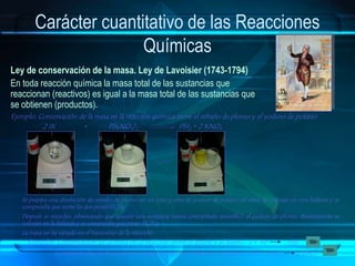 Carácter cuantitativo de las Reacciones
Químicas
Ley de conservación de la masa. Ley de Lavoisier (1743-1794)
En toda reacción química la masa total de las sustancias que
reaccionan (reactivos) es igual a la masa total de las sustancias que
se obtienen (productos).
Ejemplo: Conservación de la masa en la reacción química entre el nitrato de plomo y el yoduro de potasio
2 IK + Pb(NO3)2 PbI2 + 2 KNO3
Se prepara una disolución de nitrato de plomo en un vaso y otra de yoduro de potasio en otro. Se colocan en una balanza y se
comprueba que entre las dos pesan 13,21g.
Después se mezclan, observando que aparece una sustancia nueva (precipitado amarillo): el yoduro de plomo. Nuevamente se
colocan en la balanza y se comprueba que pesan 13,21 g.
La masa no ha variado en el transcurso de la reacción.
Conservación de la masa en la reacción entre el fósforo y el cloro : 2 P + 5 Cl2 2 PbCl5
Ejemplos: Conservación de la masa en la reacción entre el azufre y el hierro : S + Fe FeS
 