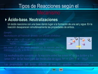 Tipos de Reacciones según el
Mecanismo
Ácido-base. Neutralizaciones
Un ácido reacciona con una base dando lugar a la formación de una sal y agua. En la
reacción desaparecen simultáneamente las propiedades de ambos.
Ejemplo:
Neutralización del hidróxido de sodio con el ácido clorhídrico
La neutralización consiste en la reacción entre los iones H+ de los ácidos y los
iones OH- de las bases para dar moléculas de agua: H+ + OH-  H2O
Las propiedades del ácido, debidas al ion H+, quedan "neutralizadas" o
anuladas por las del ion OH- y viceversa.
Na+ + OH- + Cl- + H+ → Cl- + Na+ + H2O
NaOH HCl NaCl
Los iones Cl- y Na+ están presentes en la reacción pero no
intervienen en ella, se les llama contraiones o iones espectadores.
 