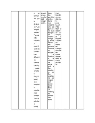 s se
formar
an por
la
dinámi
ca “Las
abejas
vuelan”
Forma
ndo
una fila
y
recorri
endo la
cancha
con
diferent
es
formas
(zigzag
, curva,
círculo
s,
diagon
ales)
con
nuestro
s
estudia
ntes
comen
zamos
a imitar
el
vuelo
argum
entos,
creativi
dad e
imagin
ación.
icos,
los
particip
antes
tiene
que
encontr
ar a las
person
as que
tengan
el
mismo
dibujo
y estas
serán
los
particip
ante de
su
equipo
, al
finaliza
r la
dinámi
ca
para
unir a
los
equipo
s, se
les
explica
ra las
reglas
del
juego
para
tener
un
orden y
no
salirse
del
tema
(muy
bien,bi
en,reg
ular,ma
l)
para
hacer
más
fácil el
recorri
do se
emplea
rá la
biciclet
a como
un
medio
de
transpo
rte que
no
cause
alteraci
ones al
medio
ambien
te.
 