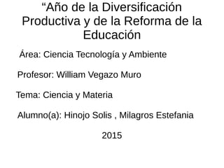 “Año de la Diversificación
Productiva y de la Reforma de la
Educación
Área: Ciencia Tecnología y Ambiente
Profesor: William Vegazo Muro
Tema: Ciencia y Materia
Alumno(a): Hinojo Solis , Milagros Estefania
2015
 