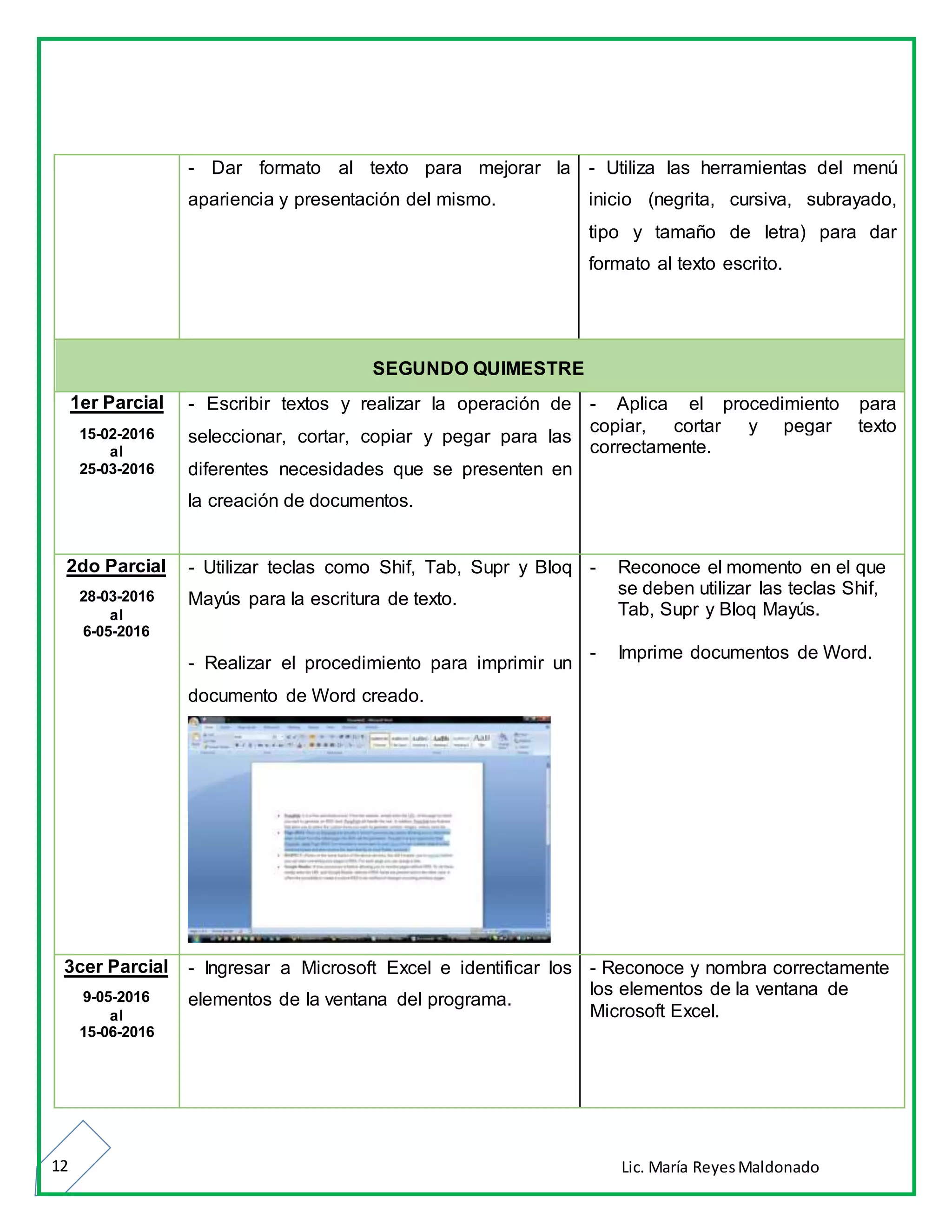 Lic. María ReyesMaldonado12
- Dar formato al texto para mejorar la
apariencia y presentación del mismo.
- Utiliza las herramientas del menú
inicio (negrita, cursiva, subrayado,
tipo y tamaño de letra) para dar
formato al texto escrito.
SEGUNDO QUIMESTRE
1er Parcial
15-02-2016
al
25-03-2016
- Escribir textos y realizar la operación de
seleccionar, cortar, copiar y pegar para las
diferentes necesidades que se presenten en
la creación de documentos.
- Aplica el procedimiento para
copiar, cortar y pegar texto
correctamente.
2do Parcial
28-03-2016
al
6-05-2016
- Utilizar teclas como Shif, Tab, Supr y Bloq
Mayús para la escritura de texto.
- Realizar el procedimiento para imprimir un
documento de Word creado.
- Reconoce el momento en el que
se deben utilizar las teclas Shif,
Tab, Supr y Bloq Mayús.
- Imprime documentos de Word.
3cer Parcial
9-05-2016
al
15-06-2016
- Ingresar a Microsoft Excel e identificar los
elementos de la ventana del programa.
- Reconoce y nombra correctamente
los elementos de la ventana de
Microsoft Excel.
 
