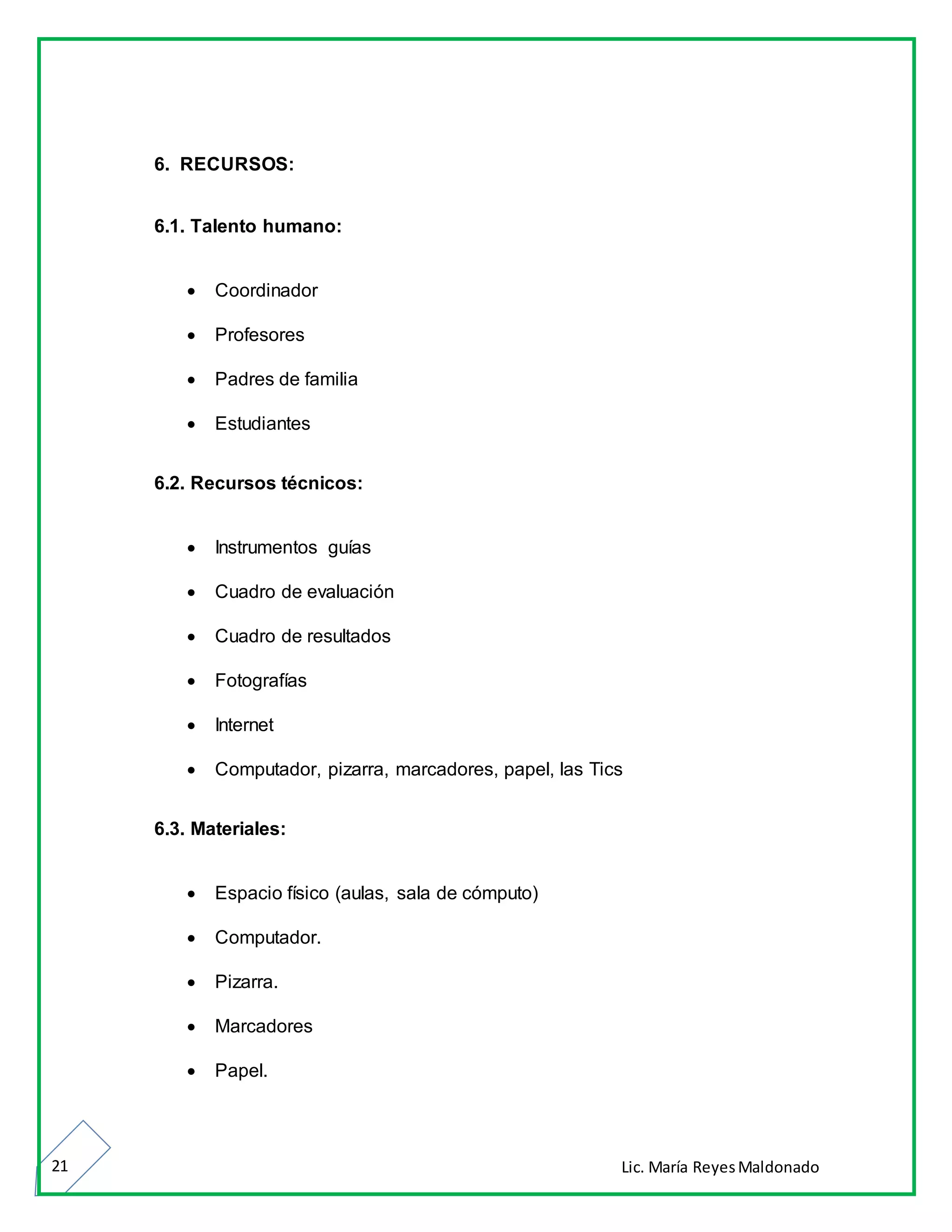 Lic. María ReyesMaldonado21
6. RECURSOS:
6.1. Talento humano:
 Coordinador
 Profesores
 Padres de familia
 Estudiantes
6.2. Recursos técnicos:
 Instrumentos guías
 Cuadro de evaluación
 Cuadro de resultados
 Fotografías
 Internet
 Computador, pizarra, marcadores, papel, las Tics
6.3. Materiales:
 Espacio físico (aulas, sala de cómputo)
 Computador.
 Pizarra.
 Marcadores
 Papel.
 