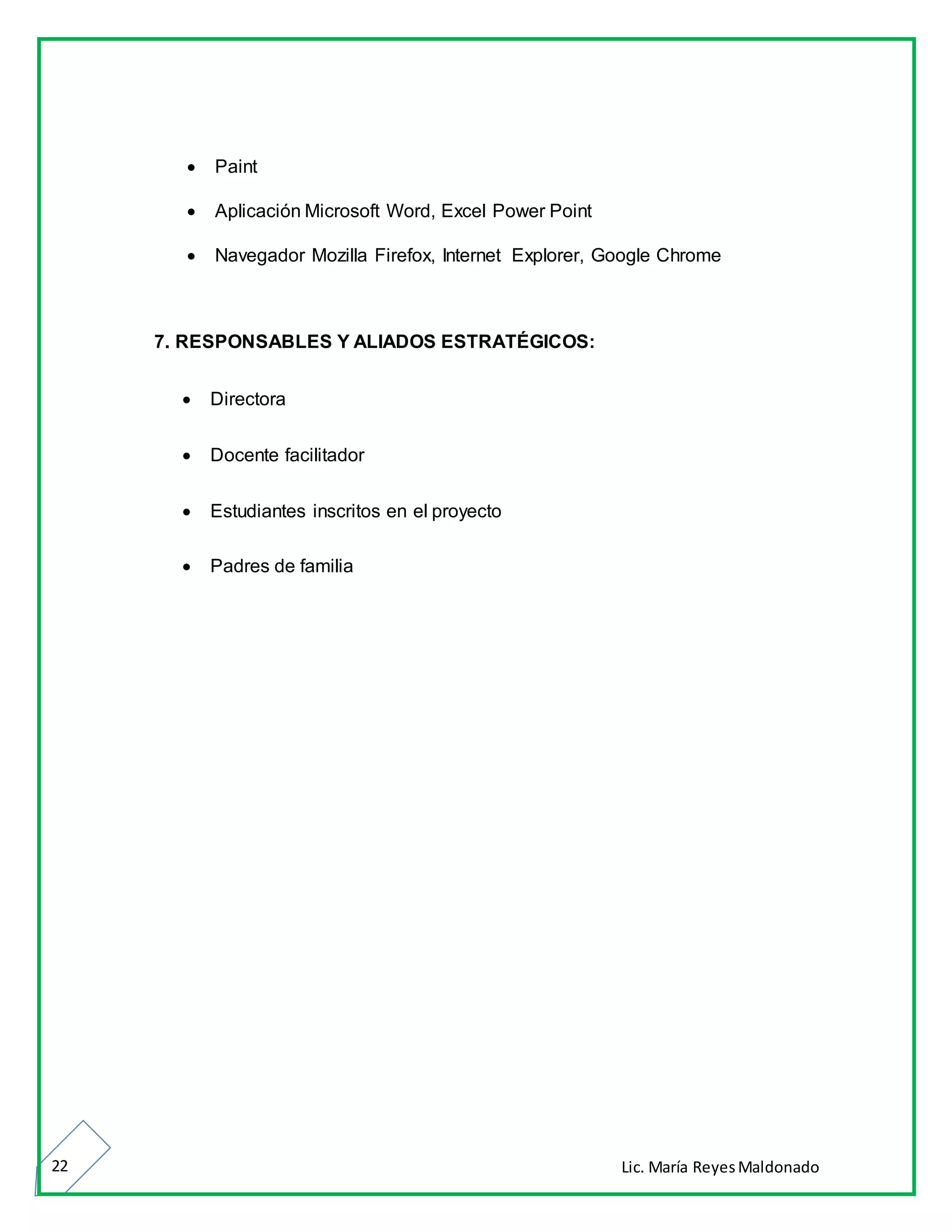 Lic. María ReyesMaldonado22
 Paint
 Aplicación Microsoft Word, Excel Power Point
 Navegador Mozilla Firefox, Internet Explorer, Google Chrome
7. RESPONSABLES Y ALIADOS ESTRATÉGICOS:
 Directora
 Docente facilitador
 Estudiantes inscritos en el proyecto
 Padres de familia
 