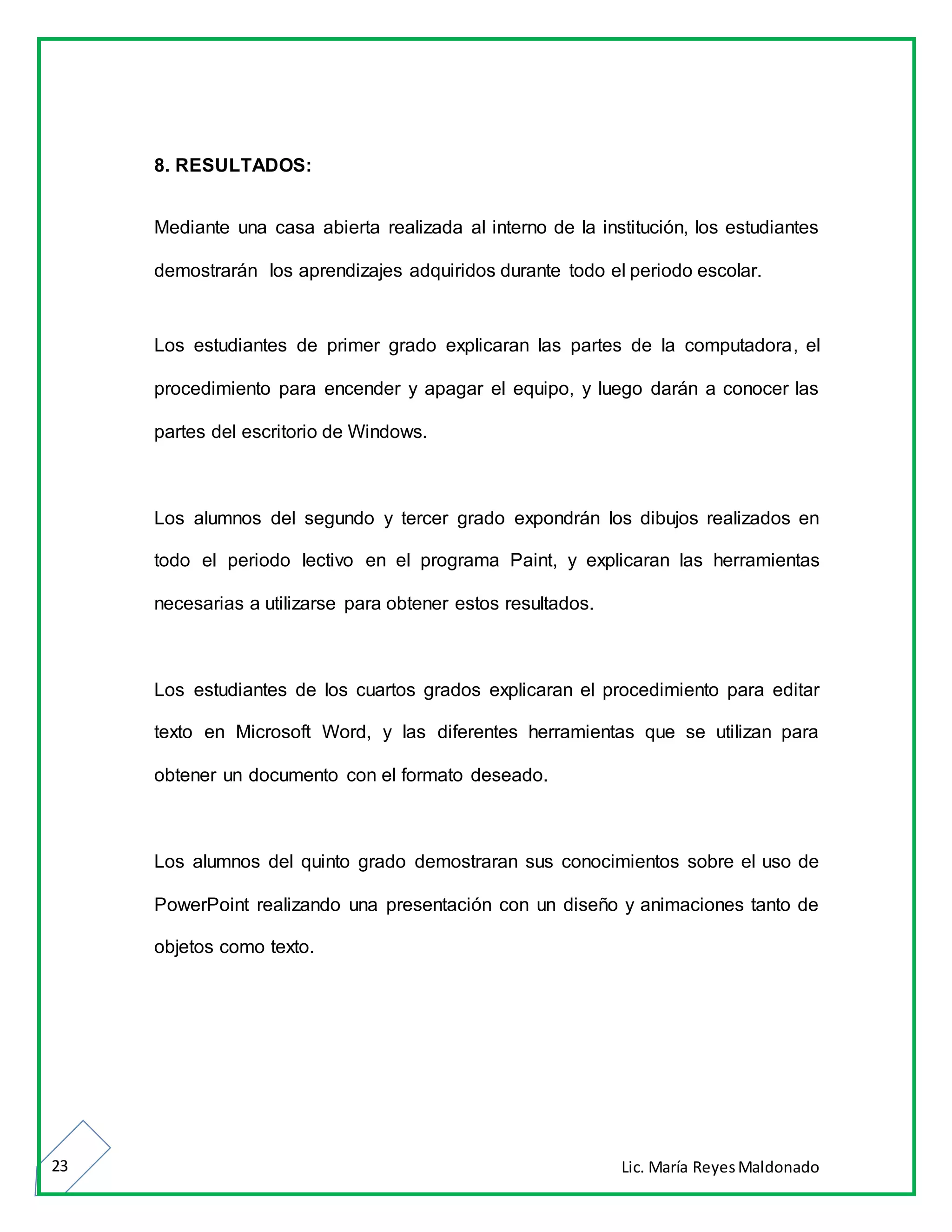 Lic. María ReyesMaldonado23
8. RESULTADOS:
Mediante una casa abierta realizada al interno de la institución, los estudiantes
demostrarán los aprendizajes adquiridos durante todo el periodo escolar.
Los estudiantes de primer grado explicaran las partes de la computadora, el
procedimiento para encender y apagar el equipo, y luego darán a conocer las
partes del escritorio de Windows.
Los alumnos del segundo y tercer grado expondrán los dibujos realizados en
todo el periodo lectivo en el programa Paint, y explicaran las herramientas
necesarias a utilizarse para obtener estos resultados.
Los estudiantes de los cuartos grados explicaran el procedimiento para editar
texto en Microsoft Word, y las diferentes herramientas que se utilizan para
obtener un documento con el formato deseado.
Los alumnos del quinto grado demostraran sus conocimientos sobre el uso de
PowerPoint realizando una presentación con un diseño y animaciones tanto de
objetos como texto.
 