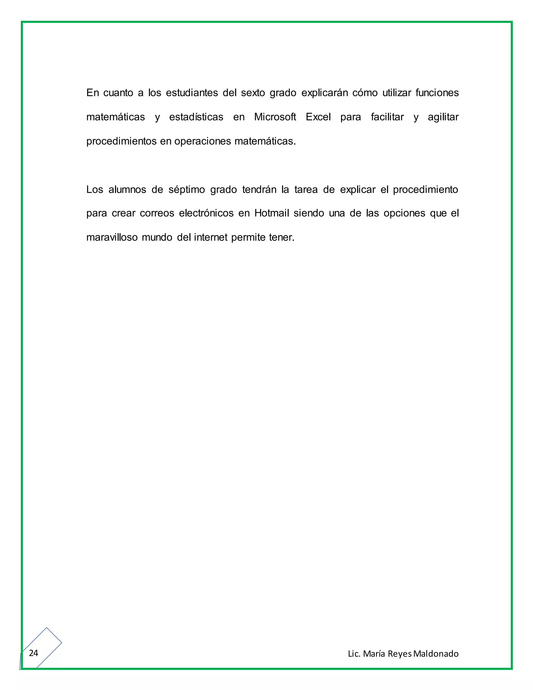 Lic. María ReyesMaldonado24
En cuanto a los estudiantes del sexto grado explicarán cómo utilizar funciones
matemáticas y estadísticas en Microsoft Excel para facilitar y agilitar
procedimientos en operaciones matemáticas.
Los alumnos de séptimo grado tendrán la tarea de explicar el procedimiento
para crear correos electrónicos en Hotmail siendo una de las opciones que el
maravilloso mundo del internet permite tener.
 