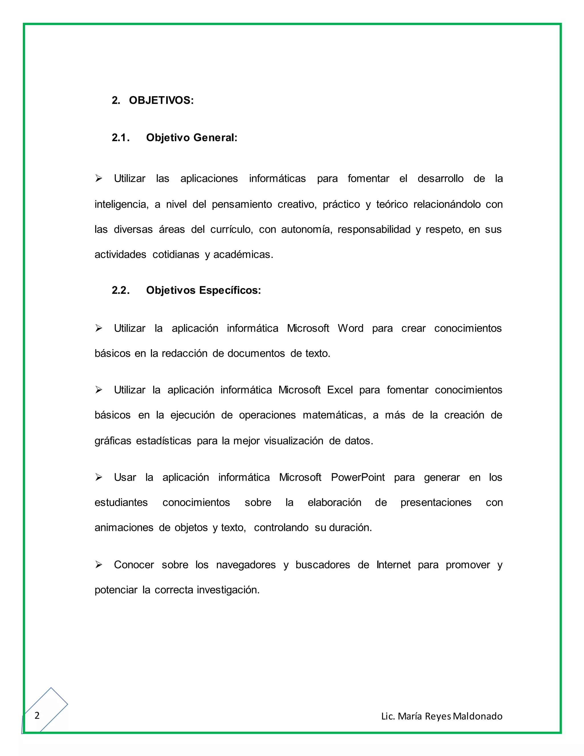 Lic. María ReyesMaldonado2
2. OBJETIVOS:
2.1. Objetivo General:
Utilizar las aplicaciones informáticas para fomentar el desarrollo de la
inteligencia, a nivel del pensamiento creativo, práctico y teórico relacionándolo con
las diversas áreas del currículo, con autonomía, responsabilidad y respeto, en sus
actividades cotidianas y académicas.
2.2. Objetivos Específicos:
Utilizar la aplicación informática Microsoft Word para crear conocimientos
básicos en la redacción de documentos de texto.
Utilizar la aplicación informática Microsoft Excel para fomentar conocimientos
básicos en la ejecución de operaciones matemáticas, a más de la creación de
gráficas estadísticas para la mejor visualización de datos.
Usar la aplicación informática Microsoft PowerPoint para generar en los
estudiantes conocimientos sobre la elaboración de presentaciones con
animaciones de objetos y texto, controlando su duración.
Conocer sobre los navegadores y buscadores de Internet para promover y
potenciar la correcta investigación.
 