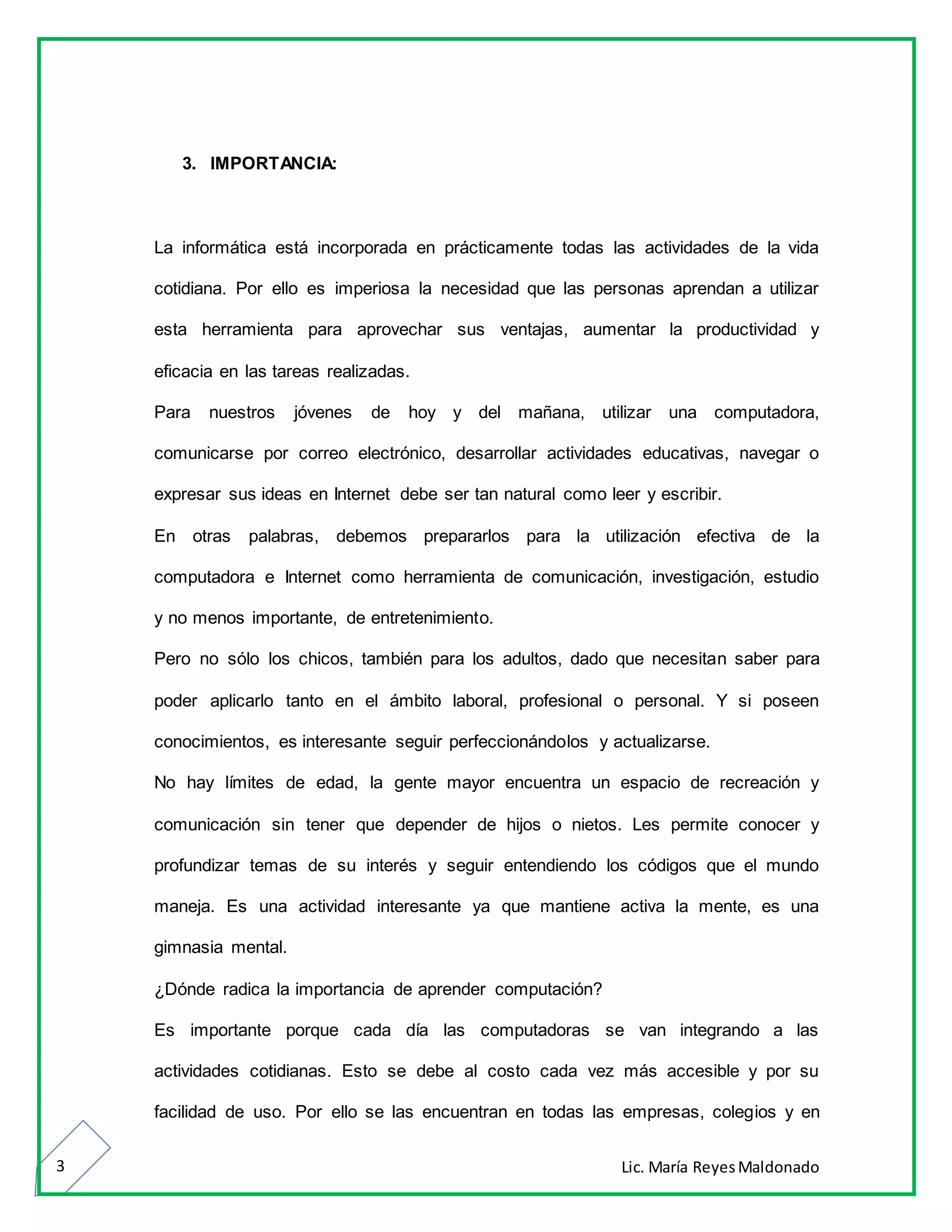 Lic. María ReyesMaldonado3
3. IMPORTANCIA:
La informática está incorporada en prácticamente todas las actividades de la vida
cotidiana. Por ello es imperiosa la necesidad que las personas aprendan a utilizar
esta herramienta para aprovechar sus ventajas, aumentar la productividad y
eficacia en las tareas realizadas.
Para nuestros jóvenes de hoy y del mañana, utilizar una computadora,
comunicarse por correo electrónico, desarrollar actividades educativas, navegar o
expresar sus ideas en Internet debe ser tan natural como leer y escribir.
En otras palabras, debemos prepararlos para la utilización efectiva de la
computadora e Internet como herramienta de comunicación, investigación, estudio
y no menos importante, de entretenimiento.
Pero no sólo los chicos, también para los adultos, dado que necesitan saber para
poder aplicarlo tanto en el ámbito laboral, profesional o personal. Y si poseen
conocimientos, es interesante seguir perfeccionándolos y actualizarse.
No hay límites de edad, la gente mayor encuentra un espacio de recreación y
comunicación sin tener que depender de hijos o nietos. Les permite conocer y
profundizar temas de su interés y seguir entendiendo los códigos que el mundo
maneja. Es una actividad interesante ya que mantiene activa la mente, es una
gimnasia mental.
¿Dónde radica la importancia de aprender computación?
Es importante porque cada día las computadoras se van integrando a las
actividades cotidianas. Esto se debe al costo cada vez más accesible y por su
facilidad de uso. Por ello se las encuentran en todas las empresas, colegios y en
 