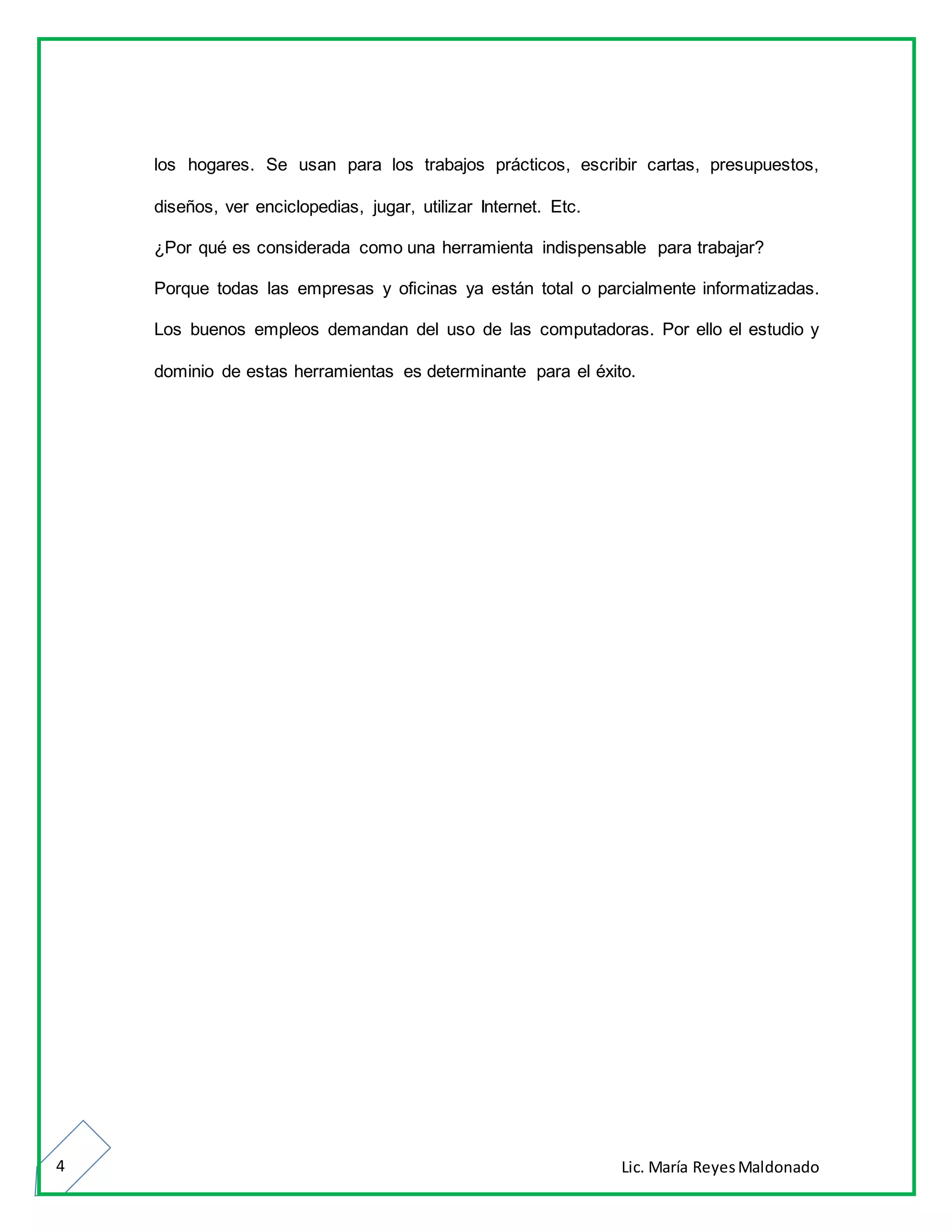 Lic. María ReyesMaldonado4
los hogares. Se usan para los trabajos prácticos, escribir cartas, presupuestos,
diseños, ver enciclopedias, jugar, utilizar Internet. Etc.
¿Por qué es considerada como una herramienta indispensable para trabajar?
Porque todas las empresas y oficinas ya están total o parcialmente informatizadas.
Los buenos empleos demandan del uso de las computadoras. Por ello el estudio y
dominio de estas herramientas es determinante para el éxito.
 