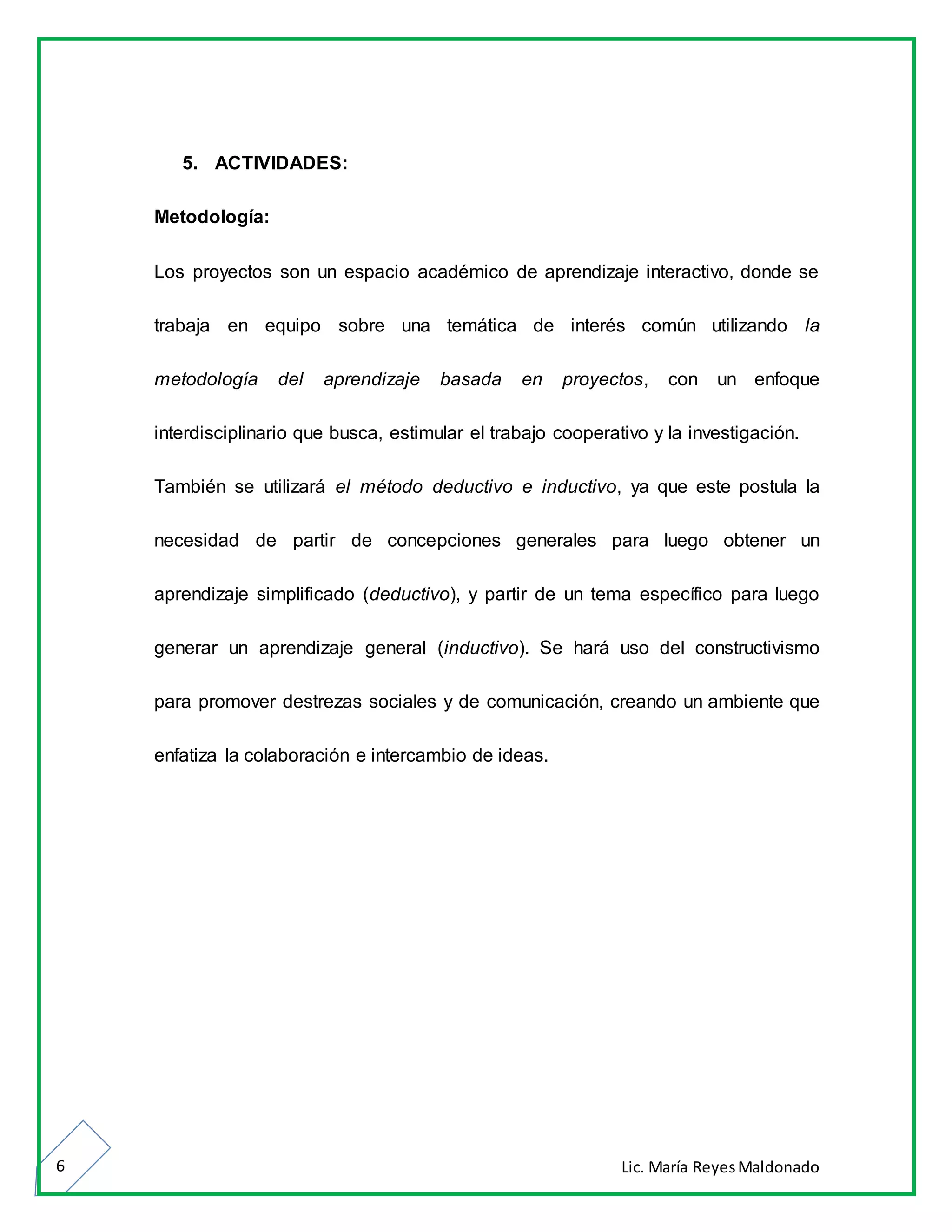 Lic. María ReyesMaldonado6
5. ACTIVIDADES:
Metodología:
Los proyectos son un espacio académico de aprendizaje interactivo, donde se
trabaja en equipo sobre una temática de interés común utilizando la
metodología del aprendizaje basada en proyectos, con un enfoque
interdisciplinario que busca, estimular el trabajo cooperativo y la investigación.
También se utilizará el método deductivo e inductivo, ya que este postula la
necesidad de partir de concepciones generales para luego obtener un
aprendizaje simplificado (deductivo), y partir de un tema específico para luego
generar un aprendizaje general (inductivo). Se hará uso del constructivismo
para promover destrezas sociales y de comunicación, creando un ambiente que
enfatiza la colaboración e intercambio de ideas.
 
