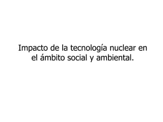 Impacto de la tecnología nuclear en el ámbito social y ambiental. 