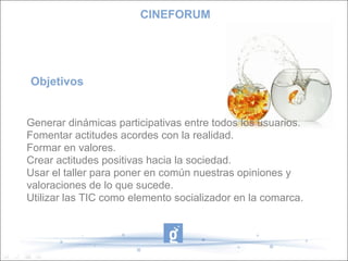 CINEFORUM




Objetivos


Generar dinámicas participativas entre todos los usuarios.
Fomentar actitudes acordes con la realidad.
Formar en valores.
Crear actitudes positivas hacia la sociedad.
Usar el taller para poner en común nuestras opiniones y
valoraciones de lo que sucede.
Utilizar las TIC como elemento socializador en la comarca.
 