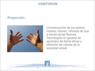 CINEFORUM



Proyección


                Concienciación de los padres,
                madres, tutores, niños/as de que
                a través de las Nuevas
                Tecnologías en general se
                aprenden de forma eficaz y
                diferente los valores de la
                sociedad actual.
 