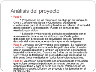 Análisis del proyecto
 Fase I:
* Preparación de los materiales en el grupo de trabajo de
Cine y Competencia Social y Ciudadana: creación de
cuestionarios para el alumnado y familias en relación al tema del
acoso escolar y la integración. Puesta en común de los
resultados por ciclos.
* Selección y visionado de películas relacionadas con el
acoso escolar para todos los ciclos y creación de guías
didácticas con propuestas de actividades previas, durante y
después del visionado, además de capturas de imágenes
• Fase II: Jornadas de Convivencia de la escuela. Se realizó un
cinefórum dirigido al alumnado de las películas seleccionadas
con un diálogo posterior y también un cinefórum a las familias
fuera del horario lectivo. Durante los 3 días de las Jornadas de
Convivencia se trabajaron las guías didácticas elaboradas en
diferentes áreas y materias en todos los niveles educativos.
• Fase III: Valoración del proyecto con una rúbrica de evaluación
que incluye un espacio para aportar nuevas propuestas con
respecto al tema y para el curso que viene. Valoración de los
materiales creados. Difusión del proyecto y las jornadas en el
 