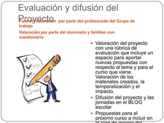 Evaluación y difusión del
ProyectoFase III: Valoración por parte del profesorado del Grupo de
trabajo
Valoración por parte del alumnado y familias con
cuestionario
 Valoración del proyecto
con una rúbrica de
evaluación que incluye un
espacio para aportar
nuevas propuestas con
respecto al tema y para el
curso que viene.
Valoración de los
materiales creados, la
temporalización y el
impacto.
 Difusión del proyecto y las
jornadas en el BLOG
escolar
 Propuestas para el
próximo curso a incluir en
 