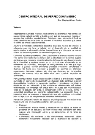 CENTRO INTEGRAL DE PERFECCIONAMIENTO
Por: Mayling Gómez Cortez
Valores
Reconocer la diversidad y valorar positivamente las diferencias nos remite a un
nuevo marco cultural, amplio y flexible en el que se reconozcan, respeten y
acepten las múltiples singularidades. Asimismo, esta valoración influirá́ de
forma determinante en la forma de entender la respuesta educativa que, desde
el centro, se ofrece a esta diversidad.
Asumir la diversidad en el contexto educativo exige otra manera de entender la
educación que nos lleva a trabajar por el desarrollo de la igualdad de
oportunidades, la eliminación de las desigualdades y la búsqueda de nuevas
formas de enfocar el proceso de enseñanza-aprendizaje.
Como nos apunta López Melero (2001), reconocer la diversidad como un valor
y no como un defecto implica romper con la clasificación y la norma, supone
plantearnos una necesaria profesionalización del docente para la comprensión
de la diversidad y requiere pensar en un currículo que, ahondando en las
diferencias del alumnado, erradique las desigualdades a la vez que haga
avanzar la justicia escolar ofreciendo prácticas educativas simultáneas y
diversas. No basta con reconocer y aceptar los alumnos de diferentes
capacidades, intereses, culturas, etc. sino que debemos ser conscientes,
además, del enorme valor de todos ellos para construir espacios de
aprendizaje.
Pero ¿cómo podemos lograr una educación sensible a la diversidad de nuestro
alumnado sin caer en la desigualdad? La educación debe contribuir a reducir
desigualdades, fortalecer el desarrollo científico y tecnológico, contribuir al
desarrollo de los individuos y las sociedades consolidando así́ valores
democráticos. Sin embargo, tan ardua tarea no puede ser responsabilidad
única de la escuela por tanto, la colaboración entre la escuela, familia y
comunidad constituye un elemento indispensable. La educación tiene el
imperativo ético de asegurar la igualdad sin que ello signifique uniformidad,
para no reproducir las desigualdades presentes en la sociedad.
Para Booth (2006) los valores se asocian, en principio (pues reconoce que se
traba de una lista en desarrollo constante) con cuestiones:
 Equidad
 Participación: implica libertad y valoración de los logros de todas las
personas en las escuelas; es estar con los otros y colaborar con ellos;
supone una implicación activa y un compromiso en la toma de
decisiones.
 Comunidad: las escuelas y las comunidades adyacentes deben
sostenerse mutuamente. Respeto por la diversidad: se requiere el
 