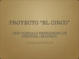PROYECTO “EL CIRCO”
	
CEIP GONZALO FERNÁNDEZ DE
CÓRDOBA (MADRID)
CHEMA GONZÁLEZ
 