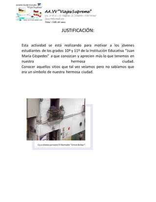 AA.VV “Viajes Supreme” 
Cra 25 # 22 – 12 Teléfono: (2) 2246030—3207703462 
Jacas-9@hotmail.com 
Tuluá –Valle del cauca. 
JUSTIFICACIÓN: 
Esta actividad se está realizando para motivar a los jóvenes 
estudiantes de los grados 10º y 11º de la Institución Educativa “Juan 
María Céspedes” a que conozcan y aprecien más lo que tenemos en 
nuestra hermosa ciudad. 
Conocer aquellos sitios que tal vez veíamos pero no sabíamos que 
era un símbolo de nuestra hermosa ciudad. 
Casa donde pernoctó El libertador "Simon Bolivar". 
 