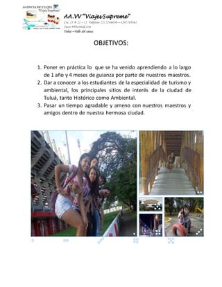 AA.VV “Viajes Supreme” 
Cra 25 # 22 – 12 Teléfono: (2) 2246030—3207703462 
Jacas-9@hotmail.com 
Tuluá –Valle del cauca. 
OBJETIVOS: 
1. Poner en práctica lo que se ha venido aprendiendo a lo largo 
de 1 año y 4 meses de guianza por parte de nuestros maestros. 
2. Dar a conocer a los estudiantes de la especialidad de turismo y 
ambiental, los principales sitios de interés de la ciudad de 
Tuluá, tanto Histórico como Ambiental. 
3. Pasar un tiempo agradable y ameno con nuestros maestros y 
amigos dentro de nuestra hermosa ciudad. 
 