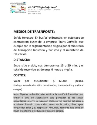 AA.VV “Viajes Supreme” 
Cra 25 # 22 – 12 Teléfono: (2) 2246030—3207703462 
Jacas-9@hotmail.com 
Tuluá –Valle del cauca. 
MEDIOS DE TRASNPORTE: 
En Vía terrestre, En bus(es) o Buseta(s) en este caso se 
contrataran buses de la empresa Trans CorValle que 
cumple con la reglamentación exigida por el ministerio 
de Transporte Industria y Turismo y el ministerio de 
Educación 
DISTANCIA: 
Entre sitio y sitio, nos demoramos 15 o 20 min, y el 
total de recorrido es de unas 6 horas y media. 
COSTOS: 
Valor por estudiante: $ 6.000 pesos. 
(Incluye: entrada a los sitios mencionados, transporte ida y vuelta al 
colegio.) 
Nota: El padre de familia debe asistir a la reunión informativa para 
firmar el acta de autorización para participar de las salidas 
pedagógicas, reserve su cupo con el dinero y el permiso del padre o 
acudiente firmado treinta días antes de la salida, lleve agua, 
bloqueador solar y su respectivo Almuerzo, recuerde que debe de 
llevar el uniforme de educación física del colegio. 
 