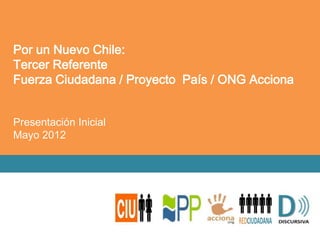 Por un Nuevo Chile:
Tercer Referente
Fuerza Ciudadana / Proyecto País / ONG Acciona


Presentación Inicial
Mayo 2012
 