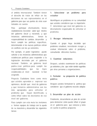 el ámbito internacional. También tienen
el derecho de tratar de influir en las
decisiones de sus representantes en el
gobierno para que sus puntos de vista sean
tomados en cuenta.
Para participar efectivamente, los/as
ciudadanos/as necesitan saber qué niveles
del gobierno (local y nacional), y qué
instancias administrativas, tienen la
responsabilidad de cambiar, desarrollar y
hacer cumplir las políticas específicas,
determinando si las nuevas políticas entran
en conflicto con las ya existentes.
Por ejemplo, el poder legislativo puede
solicitar a las instancias administrativas que
establezcan políticas para responder a la
legislación decretada por el gobierno
nacional. También, un gobierno local
podría crear políticas para cumplir las
responsabilidades que las leyes
establecidas al nivel nacional le han
asignado.
Proyecto Ciudadano tiene como meta
que ustedes aprendan a expresar sus
opiniones, decidir qué nivel de gobierno
y qué instancia administrativa son los
más apropiados para enfrentar el
problema que hayan identificado, y
cómo influir sobre las decisiones de ese
nivel del gobierno.
Para cumplir con esta meta les invitamos
a formar equipos de trabajo con la ayuda
de su maestro/a y desarrollar las siguientes
tareas:
1. Seleccionar un problema para
estudiar
Identifiquen un problema en su comunidad
que ustedes consideren que es importante.
Y determinen qué nivel del gobierno es
directamente responsable de enfrentar el
problema.
2. Recoger información
Cuando el grupo haya decidido qué
problema estudiará, necesitarán recoger y
evaluar información sobre el problema,
consultando diferentes fuentes.
3. Examinar soluciones
Después, ustedes examinarán las políticas
ya existentes y las que están siendo sugeridas
por otras personas u organizaciones.
4. Formular su propuesta de política
pública
Después ustedes formularán la política que
consideren que el gobierno necesite adoptar.
5. Desarrollar un plan de acción
Finalmente, desarrollarán un plan de acción
para demostrar cómo puede influir el grupo
en el gobierno para que conozca y tome
en cuenta la política propuesta.
8 Proyecto Ciudadano
 