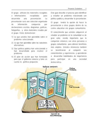 Proyecto Ciudadano 9
El grupo utilizará los materiales recogidos
e informaciones recopiladas para
desarrollar una presentación. La
presentación será una colección organizada
de información compuesta por
declaraciones escritas, diagramas, gráficas,
fotografías, y otros materiales creados por
el grupo. Estos demostrarán:
1) Lo que ustedes han aprendido sobre el
problema seleccionado;
2) Lo que han aprendido sobre las soluciones
alternativas;
3) Qué política pública han seleccionado o
han desarrollado para resolver el
problema;
4) El plan de acción que han formulado
para que el gobierno conozca y tome en
cuenta la política propuesta.
Esta guía describe el proceso para identificar
y estudiar un problema relacionado con
política pública y desarrollar la presentación.
El grupo tendrá la opción de hacer la
presentación a otros grupos dentro de su
centro educativo o/a grupos comunitarios.
El conocimiento que ustedes adquieren al
estudiar un problema en la comunidad es de
gran valor, siendo importante que lo
compartan entonces con otras personas o
grupos comunitarios para obtener beneficios
más amplios. Ustedes mismos/as también
se beneficiarán al compartir sus
conocimientos y experiencias, y aprenderán
a desarrollar habilidades de importancia
para participar en una sociedad
democrática.
 