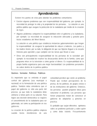 Aprendiendomás
Existen tres puntos de vista para abordar los problemas comunitarios:
" Existen algunos problemas que son responsabilidad del gobierno, por ejemplo: la
necesidad de proteger la vida y la propiedad de las personas. La solución es una
política pública que asegure la protección de la ciudadanía por medio de la creación
de leyes.
" Algunos problemas comparten la responsabilidad entre el gobierno y la ciudadanía,
por ejemplo: La necesidad de asegurar la educación adecuada y gratuita para
los/as estudiantes del Nivel Básico.
La solución es una política que establezca instancias gubernamentales que tengan
la responsabilidad de asegurar la oportunidad de educar a todos/as. Los padres y
las madres tienen, por su lado, la obligación de que sus hijos/as lleguen a la escuela
listos/as para aprender y que cumplan con las tareas que llevan a casa.
" Otros son principalmente responsabilidad de las personas de la sociedad; por
ejemplo: la necesidad de resolver los desacuerdos dentro de la familia, como qué
programa mirar en la televisión o cómo gastar el dinero. Es responsabilidad de la
propia familia organizarse para una mejor funcionalidad. Los problemas personales
no caben dentro de la política pública.
Quiénes formulan Políticas Públicas
Es importante que se entienda el papel
central del gobierno (sea municipal o
nacional) en la formulación de una política
pública. También debe entenderse que el
papel del gobierno es sólo una parte del
proceso, ya que toda la ciudadanía debe
animarse a tomar parte en su solución. Para
lograr una decisión democrática se requiere
el consentimiento de la ciudadanía para ser
gobernada, así como su participación en ese
gobierno.
La creación de la política pública empieza
cuando los/as miembros/as de una
comunidad perciben que existe un problema.
Puede que reciban percepciones de la
prensa, de los políticos, de grupos cívicos o
de las instituciones del gobierno. Entonces,
las personas pueden proponer ideas para
solucionar el problema. Las personas que
tienen propuestas tratan de convencer al
gobierno de adoptarlas y ponerlas en
práctica.
Es probable que surjan diferentes opiniones
sobre un problema particular y sobre quién
y cómo debe tratarlo. Frecuentemente
1 0 Proyecto Ciudadano
 