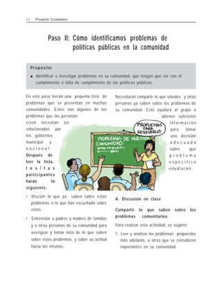 Paso II: Cómo identificamos problemas de
políticas públicas en la comunidad
Propósito
! Identificar e investigar problemas en su comunidad, que tengan que ver con el
cumplimiento o falta de cumplimiento de las políticas públicas.
En este paso leerán una pequeña lista de
problemas que se presentan en muchas
comunidades. Estos son algunos de los
problemas que las personas
creen necesitan ser
solucionados por
los gobiernos
municipal y
n a c i o n a l .
Después de
leer la lista,
l o s / l a s
participantes
harán lo
siguiente:
• Discutir lo que ya saben sobre estos
problemas o lo que han escuchado sobre
estos.
• Entrevistar a padres y madres de familias
y a otras personas de su comunidad para
averiguar y tomar nota de lo que saben
sobre estos problemas, y sobre su actitud
hacia los mismos.
Necesitarán compartir lo que ustedes y otras
personas ya saben sobre los problemas de
su comunidad. Esto ayudará al grupo a
obtener suficiente
i n f o r m a c i ó n
para tomar
una decisión
a d e c u a d a
sobre qué
p r o b l e m a
e s p e c í f i c o
estu d i a r á n .
A. Discusión en clase
Compartir lo que saben sobre los
problemas comunitarios
Para realizar esta actividad, se sugiere:
1 . Leer y analizar los problemas propuestos
más adelante, u otros que se consideren
importantes en su comunidad.
1 2 Proyecto Ciudadano
 