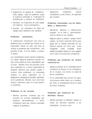 2 . Organizarse en equipos de estudiantes.
Cada equipo elige un problema, luego
lo analizará utilizando el Formulario de
Identificación y Análisis de Problemas.
3 . Socializar las respuestas de cada equipo
con todos/as los/as participantes.
4 . Guardar las reflexiones de todos los
equipos para utilizarlas más adelante.
Problemas comunitarios
A continuación encontrarán una lista de
problemas que es posible que existan en su
comunidad. Puede ser que esta lista no
incluya un problema que actualmente esté
presente en ella; si es así, denlos a conocer
al grupo.
Las comunidades tienen muchos problemas
en común. Algunos problemas pueden ser
más serios dentro de unas comunidades que
en otras. Muchas veces las personas creen
que el gobierno es el único responsable de
proponer políticas que pueden ayudar a
resolver estos problemas. La comunidad
también es parte importante en el
diagnóstico y búsqueda de posibles soluciones
de los problemas. Muchas veces ella tiene
mejores soluciones, pues es la que padece
el problema.
Problemas en las escuelas
• Muchas personas reclaman que las
escuelas no enseñan habilidades que
preparen adecuadamente a los/as
estudiantes para que ellos/as obtengan
empleos al graduarse.
• Algunos/as estudiantes utilizan
vocabularios y otras formas de expresión
que insultan.
Problemas relacionados con los Niños,
Niñas y Adolescentes
• Muchos/as Niños/as y Adolescentes
trabajan en la calle y generalmente,
esto les afecta en sus estudios.
• Algunos padres y madres, aunque tienen
empleo, no tienen suficiente dinero para
pagar por el cuidado adecuado de sus
hijos/as durante las horas que están
trabajando. Como resultado, los/as
niños/as se quedan solos/as en casa, algunas
veces bajo circunstancias peligrosas.
Problemas que involucran las normas
comunitarias
• Algunas personas de la comunidad hacen
vertederos de basura en los alrededores
de la escuela, eso afecta la salud de
los/as estudiantes.
• En la comunidad hay escasez de agua,
esto provoca malos olores en el entorno,
por tanto, la insalubridad afecta la salud
de los/as residentes.
Problemas que involucran las
libertades básicas
• Muchas personas se molestan porque se
violan los derechos humanos y las
autoridades no hacen caso.
Proyecto Ciudadano 1 3
 