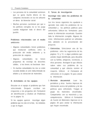 • Las personas de la comunidad sostienen
que se gasta mucho dinero en las
campañas electorales en vez de utilizarlo
en obras de bienestar social.
• Muchas personas cuestionan por qué a
los políticos corruptos no se les juzga
cuando malgastan todo el dinero del
pueblo.
Problemas relacionados con el medio
ambiente
• Algunas comunidades tienen problemas
que involucran conflictos entre la
protección del medio ambiente y la
protección de empleos.
• Algunas comunidades no tienen
programas de reciclaje de desechos
sólidos, si los tienen, no funcionan bien.
• En muchas comunidades los ríos se están
secando debido al corte indiscriminado de
árboles y la extracción de materiales.
B. Actividades en los equipos
Discutan en el equipo el problema que han
seleccionado. Después escriban sus
respuestas a las preguntas del Formulario
de Identificación y Análisis de Problemas
en la página 16.
Si los equipos quieren investigar algún
problema que no está en la lista, les invitamos
a que lo hagan.
C. Tareas de investigación
Investigar más sobre los problemas de
la comunidad
Las tres tareas siguientes les ayudarán a
aprender más sobre los problemas de su
comunidad y las políticas públicas para
enfrentarlos. Utilicen los formularios para
anotar la información encontrada. Guarden
toda la información recogida. Algunas de
estas informaciones podrían ser utilizadas
más adelante en la presentación del
proyecto.
1 . Entrevistas. Seleccionen uno de los
problemas entre las sugerencias de las
páginas 12 y 13, o algún problema que
ustedes hayan identificado, para discutirlo
con su familia, amigos/as, vecinos/as, u
otras personas. Averigüen lo que ellos/as
saben sobre ese problema de su
comunidad y qué ellos/as sienten al
respecto. Utilicen el Formulario de
entrevistas en la página 18 para anotar
la información.
2 . Revisión documental. Lean los
periódicos y otras fuentes impresas de
información acerca del problema y de las
políticas para enfrentarlo. Traigan al
grupo los materiales encontrados.
Compártanlos con su maestro/a y sus
compañeros/as. Utilicen el Formulario
de Fuente de Materiales Impresos en la
página 20 para anotar la información
que hayan encontrado.
1 4 Proyecto Ciudadano
 
