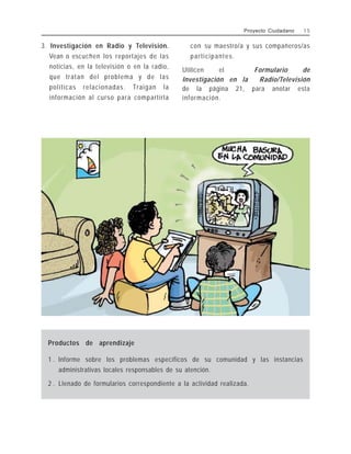 3. Investigación en Radio y Televisión.
Vean o escuchen los reportajes de las
noticias, en la televisión o en la radio,
que tratan del problema y de las
políticas relacionadas. Traigan la
información al curso para compartirla
con su maestro/a y sus compañeros/as
participantes.
Utilicen el Formulario de
Investigación en la Radio/Televisión
de la página 21, para anotar esta
información.
Proyecto Ciudadano 1 5
Productos de aprendizaje
1 . Informe sobre los problemas específicos de su comunidad y las instancias
administrativas locales responsables de su atención.
2 . Llenado de formularios correspondiente a la actividad realizada.
 