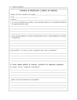Formulario de Identificación y Análisis de Problemas
Nombre de los/as miembros del equipo__________________________________________
Fecha _______________________________
Problema____________________________________________________________________
1 . ¿Es este un problema que ustedes y otras personas dentro de su comunidad consideran
de importancia?¿Por qué?
_
_
_
_
_
_
_
_
_
_
_
_
_
_
_
_
_
_
_
_
_
_
_
_
_
_
_
_
_
_
_
_
_
_
_
_
_
_
_
_
_
_
_
_
_
_
_
_
_
_
_
_
_
_
_
_
_
_
_
_
_
_
_
_
_
_
_
_
_
_
_
_
_
_
_
_
_
_
_
_
_
_
_
_
_
_
_
_
_
_
_
_
_
_
_
_
_
_
_
_
_
_
_
_
_
_
_
_
_
_
_
_
_
_
_
_
_
_
_
_
_
_
_
_
_
_
_
_
_
_
_
_
_
_
_
_
_
_
_
_
_
_
_
_
_
_
_
_
_
_
_
_
_
_
_
_
_
_
_
_
_
_
_
_
_
_
_
_
_
_
_
_
_
_
_
_
_
_
_
_
_
_
_
_
_
_
_
_
_
_
_
_
_
_
_
_
_
_
_
_
_
_
_
_
_
_
_
_
_
_
_
_
_
_
_
_
_
_
_
_
_
_
_
_
_
_
_
_
_
_
_
_
_
_
_
_
_
_
_
_
_
_
_
_
_
_
_
_
_
_
_
_
_
_
_
_
_
_
_
_
_
_
_
_
_
_
_
_
_
_
_
_
_
_
_
_
_
_
_
_
_
_
_
_
_
_
_
_
_
_
_
_
_
_
_
_
_
_
_
_
_
_
_
_
_
_
_
_
_
_
_
_
_
_
_
_
_
_
_
_
_
_
_
_
_
_
_
_
_
_
_
_
_
_
_
_
_
_
_
_
_
_
_
_
_
_
_
_
_
_
_
_
_
_
_
_
_
_
_
_
_
_
_
_
_
_
_
_
_
_
_
_
_
_
_
_
_
_
_
_
_
_
_
_
_
_
_
_
_
_
_
_
_
_
_
_
_
_
_
_
_
_
_
_
_
_
_
_
_
_
_
_
_
_
_
_
_
_
_
_
_
_
_
_
_
_
_
_
_
_
_
_
_
_
_
_
_
_
_
_
_
_
_
_
_
_
_
_
_
_
_
_
_
_
_
_
_
_
_
_
_
_
_
_
_
_
_
_
_
_
_
_
_
_
_
_
_
_
_
_
_
_
_
_
_
_
_
_
_
_
_
_
_
_
_
_
_
_
_
_
_
_
_
_
_
_
_
_
_
_
_
_
_
_
_
_
_
_
_
_
_
_
_
_
_
_
_
_
_
_
_
_
_
_
_
_
_
_
_
_
_
_
_
_
_
_
_
_
_
_
_
_
_
_
_
_
_
_
_
_
_
_
_
_
_
_
_
_
_
_
_
_
_
_
_
_
_
_
_
_
_
_
_
_
_
_
_
_
_
_
_
_
_
_
_
_
_
_
_
_
_
_
_
_
_
_
_
_
_
_
_
_
_
_
_
_
_
_
_
_
_
_
_
_
_
_
_
_
_
_
_
_
_
_
_
_
_
_
_
_
_
_
_
_
_
_
_
_
_
_
_
_
_
_
_
_
_
_
_
_
_
_
_
_
_
_
_
_
_
_
_
_
_
_
_
_
_
_
_
_
_
_
_
_
_
_
_
_
_
_
_
_
_
_
_
_
_
_
_
_
_
_
_
_
_
_
_
_
_
_
_
_
_
_
_
_
_
_
_
_
_
_
_
_
_
_
_
_
_
_
_
_
_
_
_
_
_
_
_
_
_
_
_
_
_
_
_
_
_
_
_
_
_
_
_
_
_
_
_
_
_
_
_
_
_
_
_
_
_
_
_
_
_
_
_
_
_
_
_
_
_
_
_
_
_
_
_
_
_
_
_
_
_
_
_
_
_
_
_
_
_
_
_
_
_
_
_
_
_
_
_
_
_
_
_
_
_
_
_
_
_
_
_
_
_
_
_
_
_
_
_
_
_
_
_
_
_
_
_
_
_
_
_
_
_
_
_
_
_
_
_
_
_
_
_
_
_
_
_
_
_
_
_
_
_
_
_
_
_
_
_
_
_
_
_
_
_
_
_
_
_
_
_
_
_
_
_
_
_
_
_
_
_
_
_
_
_
_
_
_
_
_
_
_
_
_
_
_
_
_
_
_
_
_
_
_
_
_
_
_
_
_
_
_
_
_
_
_
_
_
_
_
_
_
_
_
2 . ¿Qué nivel del gobierno o instancia administrativa tiene la responsabilidad de solucionar
el problema?
_
_
_
_
_
_
_
_
_
_
_
_
_
_
_
_
_
_
_
_
_
_
_
_
_
_
_
_
_
_
_
_
_
_
_
_
_
_
_
_
_
_
_
_
_
_
_
_
_
_
_
_
_
_
_
_
_
_
_
_
_
_
_
_
_
_
_
_
_
_
_
_
_
_
_
_
_
_
_
_
_
_
_
_
_
_
_
_
_
_
_
_
_
_
_
_
_
_
_
_
_
_
_
_
_
_
_
_
_
_
_
_
_
_
_
_
_
_
_
_
_
_
_
_
_
_
_
_
_
_
_
_
_
_
_
_
_
_
_
_
_
_
_
_
_
_
_
_
_
_
_
_
_
_
_
_
_
_
_
_
_
_
_
_
_
_
_
_
_
_
_
_
_
_
_
_
_
_
_
_
_
_
_
_
_
_
_
_
_
_
_
_
_
_
_
_
_
_
_
_
_
_
_
_
_
_
_
_
_
_
_
_
_
_
_
_
_
_
_
_
_
_
_
_
_
_
_
_
_
_
_
_
_
_
_
_
_
_
_
_
_
_
_
_
_
_
_
_
_
_
_
_
_
_
_
_
_
_
_
_
_
_
_
_
_
_
_
_
_
_
_
_
_
_
_
_
_
_
_
_
_
_
_
_
_
_
_
_
_
_
_
_
_
_
_
_
_
_
_
_
_
_
_
_
_
_
_
_
_
_
_
_
_
_
_
_
_
_
_
_
_
_
_
_
_
_
_
_
_
_
_
_
_
_
_
_
_
_
_
_
_
_
_
_
_
_
_
_
_
_
_
_
_
_
_
_
_
_
_
_
_
_
_
_
_
_
_
_
_
_
_
_
_
_
_
_
_
_
_
_
_
_
_
_
_
_
_
_
_
_
_
_
_
_
_
_
_
_
_
_
_
_
_
_
_
_
_
_
_
_
_
_
_
_
_
_
_
_
_
_
_
_
_
_
_
_
_
_
_
_
_
_
_
_
_
_
_
_
_
_
_
_
_
_
_
_
_
_
_
_
_
_
_
_
_
_
_
_
_
_
_
_
_
_
_
_
_
_
_
_
_
_
_
_
_
_
_
_
_
_
_
_
_
_
_
_
_
_
_
_
_
_
_
_
_
_
_
_
_
_
_
_
_
_
_
_
_
_
_
_
_
_
_
_
_
_
_
_
_
_
_
_
_
_
_
_
_
_
_
_
_
_
_
_
_
_
_
_
_
_
_
_
_
_
_
_
_
_
_
_
_
_
_
_
_
_
_
_
_
_
_
_
_
_
_
_
_
_
_
_
_
_
_
_
_
_
_
_
_
_
_
_
_
_
_
_
_
_
_
_
_
_
_
_
_
_
_
_
_
_
_
_
_
_
_
_
_
_
_
_
_
_
_
_
_
_
_
_
_
_
_
_
_
_
_
_
_
_
_
_
_
_
_
_
_
_
_
_
_
_
_
_
_
_
_
_
_
_
_
_
_
_
_
_
_
_
_
_
_
_
_
_
_
_
_
_
_
_
_
_
_
_
_
_
_
_
_
_
_
_
_
_
_
_
_
_
_
_
_
_
_
_
_
_
_
_
_
_
_
_
_
_
_
_
_
_
_
_
_
_
_
_
_
_
_
_
_
_
_
_
_
_
_
_
_
_
_
_
_
_
_
_
_
_
_
_
_
_
_
_
_
_
_
_
_
_
_
_
_
_
_
_
_
_
_
_
_
_
_
_
_
_
_
_
_
_
_
_
_
_
_
_
_
_
_
_
_
_
_
_
_
_
_
_
_
_
_
_
_
_
_
_
_
_
_
_
_
_
_
_
_
_
_
_
_
_
_
_
_
_
_
_
_
_
_
_
_
_
_
_
_
_
_
_
_
_
_
_
_
_
_
_
_
_
_
_
_
_
_
_
_
_
_
_
_
_
_
_
_
_
_
_
_
_
_
_
_
_
_
_
_
_
_
_
_
_
_
_
_
_
_
_
_
_
_
_
_
_
_
_
_
_
_
_
_
_
_
_
_
_
_
_
_
_
_
_
_
_
_
_
_
_
_
_
_
_
_
_
_
_
_
_
_
_
_
_
_
_
_
_
_
_
_
_
_
_
_
_
_
_
_
_
_
_
_
_
3.¿Qué política, si la hay, ya tiene el gobierno para tratar el problema?
_
_
_
_
_
_
_
_
_
_
_
_
_
_
_
_
_
_
_
_
_
_
_
_
_
_
_
_
_
_
_
_
_
_
_
_
_
_
_
_
_
_
_
_
_
_
_
_
_
_
_
_
_
_
_
_
_
_
_
_
_
_
_
_
_
_
_
_
_
_
_
_
_
_
_
_
_
_
_
_
_
_
_
_
_
_
_
_
_
_
_
_
_
_
_
_
_
_
_
_
_
_
_
_
_
_
_
_
_
_
_
_
_
_
_
_
_
_
_
_
_
_
_
_
_
_
_
_
_
_
_
_
_
_
_
_
_
_
_
_
_
_
_
_
_
_
_
_
_
_
_
_
_
_
_
_
_
_
_
_
_
_
_
_
_
_
_
_
_
_
_
_
_
_
_
_
_
_
_
_
_
_
_
_
_
_
_
_
_
_
_
_
_
_
_
_
_
_
_
_
_
_
_
_
_
_
_
_
_
_
_
_
_
_
_
_
_
_
_
_
_
_
_
_
_
_
_
_
_
_
_
_
_
_
_
_
_
_
_
_
_
_
_
_
_
_
_
_
_
_
_
_
_
_
_
_
_
_
_
_
_
_
_
_
_
_
_
_
_
_
_
_
_
_
_
_
_
_
_
_
_
_
_
_
_
_
_
_
_
_
_
_
_
_
_
_
_
_
_
_
_
_
_
_
_
_
_
_
_
_
_
_
_
_
_
_
_
_
_
_
_
_
_
_
_
_
_
_
_
_
_
_
_
_
_
_
_
_
_
_
_
_
_
_
_
_
_
_
_
_
_
_
_
_
_
_
_
_
_
_
_
_
_
_
_
_
_
_
_
_
_
_
_
_
_
_
_
_
_
_
_
_
_
_
_
_
_
_
_
_
_
_
_
_
_
_
_
_
_
_
_
_
_
_
_
_
_
_
_
_
_
_
_
_
_
_
_
_
_
_
_
_
_
_
_
_
_
_
_
_
_
_
_
_
_
_
_
_
_
_
_
_
_
_
_
_
_
_
_
_
_
_
_
_
_
_
_
_
_
_
_
_
_
_
_
_
_
_
_
_
_
_
_
_
_
_
_
_
_
_
_
_
_
_
_
_
_
_
_
_
_
_
_
_
_
_
_
_
_
_
_
_
_
_
_
_
_
_
_
_
_
_
_
_
_
_
_
_
_
_
_
_
_
_
_
_
_
_
_
_
_
_
_
_
_
_
_
_
_
_
_
_
_
_
_
_
_
_
_
_
_
_
_
_
_
_
_
_
_
_
_
_
_
_
_
_
_
_
_
_
_
_
_
_
_
_
_
_
_
_
_
_
_
_
_
_
_
_
_
_
_
_
_
_
_
_
_
_
_
_
_
_
_
_
_
_
_
_
_
_
_
_
_
_
_
_
_
_
_
_
_
_
_
_
_
_
_
_
_
_
_
_
_
_
_
_
_
_
_
_
_
_
_
_
_
_
_
_
_
_
_
_
_
_
_
_
_
_
_
_
_
_
_
_
_
_
_
_
_
_
_
_
_
_
_
_
_
_
_
_
_
_
_
_
_
_
_
_
_
_
_
_
_
_
_
_
_
_
_
_
_
_
_
_
_
_
_
_
_
_
_
_
_
_
_
_
_
_
_
_
_
_
_
_
_
_
_
_
_
_
_
_
_
_
_
_
_
_
_
_
_
_
_
_
_
_
_
_
_
_
_
_
_
_
_
_
_
_
_
_
_
_
_
_
_
_
_
_
_
_
_
_
_
_
_
_
_
_
_
_
_
_
_
_
_
_
_
_
_
_
_
_
_
_
_
_
_
_
_
_
_
_
_
_
_
_
_
_
_
_
_
_
_
_
_
_
_
_
_
_
_
_
_
_
_
_
_
_
_
_
_
_
_
_
_
_
_
_
_
_
_
_
_
_
_
_
_
_
_
_
_
_
_
_
_
_
_
_
_
_
_
_
_
_
_
_
_
_
_
_
_
_
_
_
_
_
_
_
_
_
_
_
_
_
_
_
_
_
_
_
_
_
_
_
_
_
_
_
_
_
_
_
_
_
_
_
_
_
_
_
_
_
_
_
_
_
_
_
_
_
_
_
_
_
_
_
_
_
_
_
_
_
_
_
_
_
Si existe alguna política al respecto, contesten las siguientes preguntas:
! ¿Cuáles son las ventajas de esta política?
_
_
_
_
_
_
_
_
_
_
_
_
_
_
_
_
_
_
_
_
_
_
_
_
_
_
_
_
_
_
_
_
_
_
_
_
_
_
_
_
_
_
_
_
_
_
_
_
_
_
_
_
_
_
_
_
_
_
_
_
_
_
_
_
_
_
_
_
_
_
_
_
_
_
_
_
_
_
_
_
_
_
_
_
_
_
_
_
_
_
_
_
_
_
_
_
_
_
_
_
_
_
_
_
_
_
_
_
_
_
_
_
_
_
_
_
_
_
_
_
_
_
_
_
_
_
_
_
_
_
_
_
_
_
_
_
_
_
_
_
_
_
_
_
_
_
_
_
_
_
_
_
_
_
_
_
_
_
_
_
_
_
_
_
_
_
_
_
_
_
_
_
_
_
_
_
_
_
_
_
_
_
_
_
_
_
_
_
_
_
_
_
_
_
_
_
_
_
_
_
_
_
_
_
_
_
_
_
_
_
_
_
_
_
_
_
_
_
_
_
_
_
_
_
_
_
_
_
_
_
_
_
_
_
_
_
_
_
_
_
_
_
_
_
_
_
_
_
_
_
_
_
_
_
_
_
_
_
_
_
_
_
_
_
_
_
_
_
_
_
_
_
_
_
_
_
_
_
_
_
_
_
_
_
_
_
_
_
_
_
_
_
_
_
_
_
_
_
_
_
_
_
_
_
_
_
_
_
_
_
_
_
_
_
_
_
_
_
_
_
_
_
_
_
_
_
_
_
_
_
_
_
_
_
_
_
_
_
_
_
_
_
_
_
_
_
_
_
_
_
_
_
_
_
_
_
_
_
_
_
_
_
_
_
_
_
_
_
_
_
_
_
_
_
_
_
_
_
_
_
_
_
_
_
_
_
_
_
_
_
_
_
_
_
_
_
_
_
_
_
_
_
_
_
_
_
_
_
_
_
_
_
_
_
_
_
_
_
_
_
_
_
_
_
_
_
_
_
_
_
_
_
_
_
_
_
_
_
_
_
_
_
_
_
_
_
_
_
_
_
_
_
_
_
_
_
_
_
_
_
_
_
_
_
_
_
_
_
_
_
_
_
_
_
_
_
_
_
_
_
_
_
_
_
_
_
_
_
_
_
_
_
_
_
_
_
_
_
_
_
_
_
_
_
_
_
_
_
_
_
_
_
_
_
_
_
_
_
_
_
_
_
_
_
_
_
_
_
_
_
_
_
_
_
_
_
_
_
_
_
_
_
_
_
_
_
_
_
_
_
_
_
_
_
_
_
_
_
_
_
_
_
_
_
_
_
_
_
_
_
_
_
_
_
_
_
_
_
_
_
_
_
_
_
_
_
_
_
_
_
_
_
_
_
_
_
_
_
_
_
_
_
_
_
_
_
_
_
_
_
_
_
_
_
_
_
_
_
_
_
_
_
_
_
_
_
_
_
_
_
_
_
_
_
_
_
_
_
_
_
_
_
_
_
_
_
_
_
_
_
_
_
_
_
_
_
_
_
_
_
_
_
_
_
_
_
_
_
_
_
_
_
_
_
_
_
_
_
_
_
_
_
_
_
_
_
_
_
_
_
_
_
_
_
_
_
_
_
_
_
_
_
_
_
_
_
_
_
_
_
_
_
_
_
_
_
_
_
_
_
_
_
_
_
_
_
_
_
_
_
_
_
_
_
_
_
_
_
_
_
_
_
_
_
_
_
_
_
_
_
_
_
_
_
_
_
_
_
_
_
_
_
_
_
_
_
_
_
_
_
_
_
_
_
_
_
_
_
_
_
_
_
_
_
_
_
_
_
_
_
_
_
_
_
_
_
_
_
_
_
_
_
_
_
_
_
_
_
_
_
_
_
_
_
_
_
_
_
_
_
_
_
_
_
_
_
_
_
_
_
_
_
_
_
_
_
_
_
_
_
_
_
_
_
_
_
_
_
_
_
_
_
_
_
_
_
_
_
_
_
_
_
_
_
_
_
_
_
_
_
_
_
_
_
_
_
_
_
_
_
_
_
_
_
_
_
_
_
_
_
_
_
_
_
_
_
_
_
_
_
_
_
_
_
_
_
_
_
_
_
_
_
_
_
_
_
_
_
_
_
_
_
_
_
_
_
_
_
_
_
_
_
_
_
_
_
¿Cuáles son las desventajas de esta política?
_
_
_
_
_
_
_
_
_
_
_
_
_
_
_
_
_
_
_
_
_
_
_
_
_
_
_
_
_
_
_
_
_
_
_
_
_
_
_
_
_
_
_
_
_
_
_
_
_
_
_
_
_
_
_
_
_
_
_
_
_
_
_
_
_
_
_
_
_
_
_
_
_
_
_
_
_
_
_
_
_
_
_
_
_
_
_
_
_
_
_
_
_
_
_
_
_
_
_
_
_
_
_
_
_
_
_
_
_
_
_
_
_
_
_
_
_
_
_
_
_
_
_
_
_
_
_
_
_
_
_
_
_
_
_
_
_
_
_
_
_
_
_
_
_
_
_
_
_
_
_
_
_
_
_
_
_
_
_
_
_
_
_
_
_
_
_
_
_
_
_
_
_
_
_
_
_
_
_
_
_
_
_
_
_
_
_
_
_
_
_
_
_
_
_
_
_
_
_
_
_
_
_
_
_
_
_
_
_
_
_
_
_
_
_
_
_
_
_
_
_
_
_
_
_
_
_
_
_
_
_
_
_
_
_
_
_
_
_
_
_
_
_
_
_
_
_
_
_
_
_
_
_
_
_
_
_
_
_
_
_
_
_
_
_
_
_
_
_
_
_
_
_
_
_
_
_
_
_
_
_
_
_
_
_
_
_
_
_
_
_
_
_
_
_
_
_
_
_
_
_
_
_
_
_
_
_
_
_
_
_
_
_
_
_
_
_
_
_
_
_
_
_
_
_
_
_
_
_
_
_
_
_
_
_
_
_
_
_
_
_
_
_
_
_
_
_
_
_
_
_
_
_
_
_
_
_
_
_
_
_
_
_
_
_
_
_
_
_
_
_
_
_
_
_
_
_
_
_
_
_
_
_
_
_
_
_
_
_
_
_
_
_
_
_
_
_
_
_
_
_
_
_
_
_
_
_
_
_
_
_
_
_
_
_
_
_
_
_
_
_
_
_
_
_
_
_
_
_
_
_
_
_
_
_
_
_
_
_
_
_
_
_
_
_
_
_
_
_
_
_
_
_
_
_
_
_
_
_
_
_
_
_
_
_
_
_
_
_
_
_
_
_
_
_
_
_
_
_
_
_
_
_
_
_
_
_
_
_
_
_
_
_
_
_
_
_
_
_
_
_
_
_
_
_
_
_
_
_
_
_
_
_
_
_
_
_
_
_
_
_
_
_
_
_
_
_
_
_
_
_
_
_
_
_
_
_
_
_
_
_
_
_
_
_
_
_
_
_
_
_
_
_
_
_
_
_
_
_
_
_
_
_
_
_
_
_
_
_
_
_
_
_
_
_
_
_
_
_
_
_
_
_
_
_
_
_
_
_
_
_
_
_
_
_
_
_
_
_
_
_
_
_
_
_
_
_
_
_
_
_
_
_
_
_
_
_
_
_
_
_
_
_
_
_
_
_
_
_
_
_
_
_
_
_
_
_
_
_
_
_
_
_
_
_
_
_
_
_
_
_
_
_
_
_
_
_
_
_
_
_
_
_
_
_
_
_
_
_
_
_
_
_
_
_
_
_
_
_
_
_
_
_
_
_
_
_
_
_
_
_
_
_
_
_
_
_
_
_
_
_
_
1 6 Proyecto Ciudadano
 