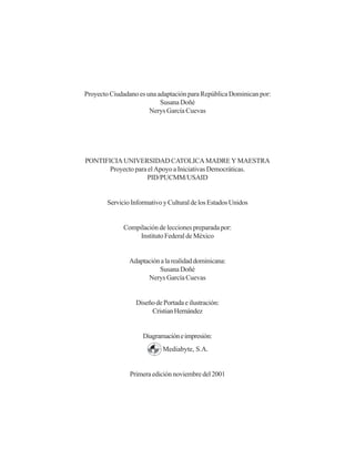 Proyecto Ciudadano es una adaptación para República Dominican por:
Susana Doñé
Nerys García Cuevas
PONTIFICIA UNIVERSIDAD CATOLICA MADRE Y MAESTRA
Proyecto para el Apoyo a Iniciativas Democráticas.
PID/PUCMM/USAID
ServicioInformativoyCulturaldelosEstadosUnidos
Compilación de lecciones preparada por:
Instituto Federal de México
Adaptaciónalarealidaddominicana:
Susana Doñé
Nerys García Cuevas
DiseñodePortadaeilustración:
CristianHernández
Diagramacióneimpresión:
Mediabyte, S.A.
Primeraediciónnoviembredel2001
 