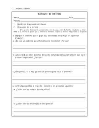 Formulario de entrevista
Nombre__________________________________________________________Fecha______________
Problema____________________________________________________________________________
1 . Nombre de la persona entrevistada________________________________________
2 . Ocupación de la persona _________________________________________________
(Por ejemplo: Comerciante, pensionado/a, ama de casa, padre de familia, estudiante, u otros)
Nota: Si la persona no quiere que su nombre se mencione, respete su deseo e indique sólo su ocupación.
3. Explique el problema que el grupo está estudiando, luego haga las siguientes
preguntas:
a. ¿Es este un problema que usted considera importante? ¿Por qué?
_
_
_
_
_
_
_
_
_
_
_
_
_
_
_
_
_
_
_
_
_
_
_
_
_
_
_
_
_
_
_
_
_
_
_
_
_
_
_
_
_
_
_
_
_
_
_
_
_
_
_
_
_
_
_
_
_
_
_
_
_
_
_
_
_
_
_
_
_
_
_
_
_
_
_
_
_
_
_
_
_
_
_
_
_
_
_
_
_
_
_
_
_
_
_
_
_
_
_
_
_
_
_
_
_
_
_
_
_
_
_
_
_
_
_
_
_
_
_
_
_
_
_
_
_
_
_
_
_
_
_
_
_
_
_
_
_
_
_
_
_
_
_
_
_
_
_
_
_
_
_
_
_
_
_
_
_
_
_
_
_
_
_
_
_
_
_
_
_
_
_
_
_
_
_
_
_
_
_
_
_
_
_
_
_
_
_
_
_
_
_
_
_
_
_
_
_
_
_
_
_
_
_
_
_
_
_
_
_
_
_
_
_
_
_
_
_
_
_
_
_
_
_
_
_
_
_
_
_
_
_
_
_
_
_
_
_
_
_
_
_
_
_
_
_
_
_
_
_
_
_
_
_
_
_
_
_
_
_
_
_
_
_
_
_
_
_
_
_
_
_
_
_
_
_
_
_
_
_
_
_
_
_
_
_
_
_
_
_
_
_
_
_
_
_
_
_
_
_
_
_
_
_
_
_
_
_
_
_
_
_
_
_
_
_
_
_
_
_
_
_
_
_
_
_
_
_
_
_
_
_
_
_
_
_
_
_
_
_
_
_
_
_
_
_
_
_
_
_
_
_
_
_
_
_
_
_
_
_
_
_
_
_
_
_
_
_
_
_
_
_
_
_
_
_
_
_
_
_
_
_
_
_
_
_
_
_
_
_
_
_
_
_
_
_
_
_
_
_
_
_
_
_
_
_
_
_
_
_
_
_
_
_
_
_
_
_
_
_
_
_
_
_
_
_
_
_
_
_
_
_
_
_
_
_
_
_
_
_
_
_
_
_
_
_
_
_
_
_
_
_
_
_
_
_
_
_
_
_
_
_
_
_
_
_
_
_
_
_
_
_
_
_
_
_
_
_
_
_
_
_
_
_
_
_
_
_
_
_
_
_
_
_
_
_
_
_
_
_
_
_
_
_
_
_
_
_
_
_
_
_
_
_
_
_
_
_
_
_
_
_
_
_
_
_
_
_
_
_
_
_
_
_
_
_
_
_
_
_
_
_
_
_
_
_
_
_
_
_
_
_
_
_
_
_
_
_
_
_
_
_
_
_
_
_
_
_
_
_
_
_
_
_
_
_
_
_
_
_
_
_
_
_
_
_
_
_
_
_
_
_
_
_
_
_
_
_
_
_
_
_
_
_
_
_
_
_
_
_
_
_
_
_
_
_
_
_
_
_
_
_
_
_
_
_
_
_
_
_
_
_
_
_
_
_
_
_
_
_
_
_
_
_
_
_
_
_
_
_
_
_
_
_
_
_
_
_
_
_
_
_
_
_
_
_
_
_
_
_
_
_
_
_
_
_
_
_
_
_
_
_
_
_
_
_
_
_
_
_
_
_
_
_
_
_
_
_
_
_
_
_
_
b. ¿Cree usted que otras personas de nuestra comunidad consideran también que es un
problema importante? ¿Por qué?
_
_
_
_
_
_
_
_
_
_
_
_
_
_
_
_
_
_
_
_
_
_
_
_
_
_
_
_
_
_
_
_
_
_
_
_
_
_
_
_
_
_
_
_
_
_
_
_
_
_
_
_
_
_
_
_
_
_
_
_
_
_
_
_
_
_
_
_
_
_
_
_
_
_
_
_
_
_
_
_
_
_
_
_
_
_
_
_
_
_
_
_
_
_
_
_
_
_
_
_
_
_
_
_
_
_
_
_
_
_
_
_
_
_
_
_
_
_
_
_
_
_
_
_
_
_
_
_
_
_
_
_
_
_
_
_
_
_
_
_
_
_
_
_
_
_
_
_
_
_
_
_
_
_
_
_
_
_
_
_
_
_
_
_
_
_
_
_
_
_
_
_
_
_
_
_
_
_
_
_
_
_
_
_
_
_
_
_
_
_
_
_
_
_
_
_
_
_
_
_
_
_
_
_
_
_
_
_
_
_
_
_
_
_
_
_
_
_
_
_
_
_
_
_
_
_
_
_
_
_
_
_
_
_
_
_
_
_
_
_
_
_
_
_
_
_
_
_
_
_
_
_
_
_
_
_
_
_
_
_
_
_
_
_
_
_
_
_
_
_
_
_
_
_
_
_
_
_
_
_
_
_
_
_
_
_
_
_
_
_
_
_
_
_
_
_
_
_
_
_
_
_
_
_
_
_
_
_
_
_
_
_
_
_
_
_
_
_
_
_
_
_
_
_
_
_
_
_
_
_
_
_
_
_
_
_
_
_
_
_
_
_
_
_
_
_
_
_
_
_
_
_
_
_
_
_
_
_
_
_
_
_
_
_
_
_
_
_
_
_
_
_
_
_
_
_
_
_
_
_
_
_
_
_
_
_
_
_
_
_
_
_
_
_
_
_
_
_
_
_
_
_
_
_
_
_
_
_
_
_
_
_
_
_
_
_
_
_
_
_
_
_
_
_
_
_
_
_
_
_
_
_
_
_
_
_
_
_
_
_
_
_
_
_
_
_
_
_
_
_
_
_
_
_
_
_
_
_
_
_
_
_
_
_
_
_
_
_
_
_
_
_
_
_
_
_
_
_
_
_
_
_
_
_
_
_
_
_
_
_
_
_
_
_
_
_
_
_
_
_
_
_
_
_
_
_
_
_
_
_
_
_
_
_
_
_
_
_
_
_
_
_
_
_
_
_
_
_
_
_
_
_
_
_
_
_
_
_
_
_
_
_
_
_
_
_
_
_
_
_
_
_
_
_
_
_
_
_
_
_
_
_
_
_
_
_
_
_
_
_
_
_
_
_
_
_
_
_
_
_
_
_
_
_
_
_
_
_
_
_
_
_
_
_
_
_
_
_
_
_
_
_
_
_
_
_
_
_
_
_
_
_
_
_
_
_
_
_
_
_
_
_
_
_
_
_
_
_
_
_
_
_
_
_
_
_
_
_
_
_
_
_
_
_
_
_
_
_
_
_
_
_
_
_
_
_
_
_
_
_
_
_
_
_
_
_
_
_
_
_
_
_
_
_
_
_
_
_
_
_
_
_
_
_
_
_
_
_
_
_
_
_
_
_
_
_
_
_
_
_
_
_
c ¿Qué política, si la hay, ya tiene el gobierno para tratar el problema?
_
_
_
_
_
_
_
_
_
_
_
_
_
_
_
_
_
_
_
_
_
_
_
_
_
_
_
_
_
_
_
_
_
_
_
_
_
_
_
_
_
_
_
_
_
_
_
_
_
_
_
_
_
_
_
_
_
_
_
_
_
_
_
_
_
_
_
_
_
_
_
_
_
_
_
_
_
_
_
_
_
_
_
_
_
_
_
_
_
_
_
_
_
_
_
_
_
_
_
_
_
_
_
_
_
_
_
_
_
_
_
_
_
_
_
_
_
_
_
_
_
_
_
_
_
_
_
_
_
_
_
_
_
_
_
_
_
_
_
_
_
_
_
_
_
_
_
_
_
_
_
_
_
_
_
_
_
_
_
_
_
_
_
_
_
_
_
_
_
_
_
_
_
_
_
_
_
_
_
_
_
_
_
_
_
_
_
_
_
_
_
_
_
_
_
_
_
_
_
_
_
_
_
_
_
_
_
_
_
_
_
_
_
_
_
_
_
_
_
_
_
_
_
_
_
_
_
_
_
_
_
_
_
_
_
_
_
_
_
_
_
_
_
_
_
_
_
_
_
_
_
_
_
_
_
_
_
_
_
_
_
_
_
_
_
_
_
_
_
_
_
_
_
_
_
_
_
_
_
_
_
_
_
_
_
_
_
_
_
_
_
_
_
_
_
_
_
_
_
_
_
_
_
_
_
_
_
_
_
_
_
_
_
_
_
_
_
_
_
_
_
_
_
_
_
_
_
_
_
_
_
_
_
_
_
_
_
_
_
_
_
_
_
_
_
_
_
_
_
_
_
_
_
_
_
_
_
_
_
_
_
_
_
_
_
_
_
_
_
_
_
_
_
_
_
_
_
_
_
_
_
_
_
_
_
_
_
_
_
_
_
_
_
_
_
_
_
_
_
_
_
_
_
_
_
_
_
_
_
_
_
_
_
_
_
_
_
_
_
_
_
_
_
_
_
_
_
_
_
_
_
_
_
_
_
_
_
_
_
_
_
_
_
_
_
_
_
_
_
_
_
_
_
_
_
_
_
_
_
_
_
_
_
_
_
_
_
_
_
_
_
_
_
_
_
_
_
_
_
_
_
_
_
_
_
_
_
_
_
_
_
_
_
_
_
_
_
_
_
_
_
_
_
_
_
_
_
_
_
_
_
_
_
_
_
_
_
_
_
_
_
_
_
_
_
_
_
_
_
_
_
_
_
_
_
_
_
_
_
_
_
_
_
_
_
_
_
_
_
_
_
_
_
_
_
_
_
_
_
_
_
_
_
_
_
_
_
_
_
_
_
_
_
_
_
_
_
_
_
_
_
_
_
_
_
_
_
_
_
_
_
_
_
_
_
_
_
_
_
_
_
_
_
_
_
_
_
_
_
_
_
_
_
_
_
_
_
_
_
_
_
_
_
_
_
_
_
_
_
_
_
_
_
_
_
_
_
_
_
_
_
_
_
_
_
_
_
_
_
_
_
_
_
_
_
_
_
_
_
_
_
_
_
_
_
_
_
_
_
_
_
_
_
_
_
_
_
_
_
_
_
_
_
_
_
_
_
_
_
_
_
_
_
_
_
_
_
_
_
_
_
_
Si existe alguna política al respecto, conteste a las preguntas siguientes:
! ¿Cuáles son las ventajas de esta política?
_
_
_
_
_
_
_
_
_
_
_
_
_
_
_
_
_
_
_
_
_
_
_
_
_
_
_
_
_
_
_
_
_
_
_
_
_
_
_
_
_
_
_
_
_
_
_
_
_
_
_
_
_
_
_
_
_
_
_
_
_
_
_
_
_
_
_
_
_
_
_
_
_
_
_
_
_
_
_
_
_
_
_
_
_
_
_
_
_
_
_
_
_
_
_
_
_
_
_
_
_
_
_
_
_
_
_
_
_
_
_
_
_
_
_
_
_
_
_
_
_
_
_
_
_
_
_
_
_
_
_
_
_
_
_
_
_
_
_
_
_
_
_
_
_
_
_
_
_
_
_
_
_
_
_
_
_
_
_
_
_
_
_
_
_
_
_
_
_
_
_
_
_
_
_
_
_
_
_
_
_
_
_
_
_
_
_
_
_
_
_
_
_
_
_
_
_
_
_
_
_
_
_
_
_
_
_
_
_
_
_
_
_
_
_
_
_
_
_
_
_
_
_
_
_
_
_
_
_
_
_
_
_
_
_
_
_
_
_
_
_
_
_
_
_
_
_
_
_
_
_
_
_
_
_
_
_
_
_
_
_
_
_
_
_
_
_
_
_
_
_
_
_
_
_
_
_
_
_
_
_
_
_
_
_
_
_
_
_
_
_
_
_
_
_
_
_
_
_
_
_
_
_
_
_
_
_
_
_
_
_
_
_
_
_
_
_
_
_
_
_
_
_
_
_
_
_
_
_
_
_
_
_
_
_
_
_
_
_
_
_
_
_
_
_
_
_
_
_
_
_
_
_
_
_
_
_
_
_
_
_
_
_
_
_
_
_
_
_
_
_
_
_
_
_
_
_
_
_
_
_
_
_
_
_
_
_
_
_
_
_
_
_
_
_
_
_
_
_
_
_
_
_
_
_
_
_
_
_
_
_
_
_
_
_
_
_
_
_
_
_
_
_
_
_
_
_
_
_
_
_
_
_
_
_
_
_
_
_
_
_
_
_
_
_
_
_
_
_
_
_
_
_
_
_
_
_
_
_
_
_
_
_
_
_
_
_
_
_
_
_
_
_
_
_
_
_
_
_
_
_
_
_
_
_
_
_
_
_
_
_
_
_
_
_
_
_
_
_
_
_
_
_
_
_
_
_
_
_
_
_
_
_
_
_
_
_
_
_
_
_
_
_
_
_
_
_
_
_
_
_
_
_
_
_
_
_
_
_
_
_
_
_
_
_
_
_
_
_
_
_
_
_
_
_
_
_
_
_
_
_
_
_
_
_
_
_
_
_
_
_
_
_
_
_
_
_
_
_
_
_
_
_
_
_
_
_
_
_
_
_
_
_
_
_
_
_
_
_
_
_
_
_
_
_
_
_
_
_
_
_
_
_
_
_
_
_
_
_
_
_
_
_
_
_
_
_
_
_
_
_
_
_
_
_
_
_
_
_
_
_
_
_
_
_
_
_
_
_
_
_
_
_
_
_
_
_
_
_
_
_
_
_
_
_
_
_
_
_
_
_
_
_
_
_
_
_
_
_
_
_
_
_
_
_
_
_
_
_
_
_
_
_
_
_
_
_
_
_
_
_
_
! ¿Cuáles son las desventajas de esta política?
_
_
_
_
_
_
_
_
_
_
_
_
_
_
_
_
_
_
_
_
_
_
_
_
_
_
_
_
_
_
_
_
_
_
_
_
_
_
_
_
_
_
_
_
_
_
_
_
_
_
_
_
_
_
_
_
_
_
_
_
_
_
_
_
_
_
_
_
_
_
_
_
_
_
_
_
_
_
_
_
_
_
_
_
_
_
_
_
_
_
_
_
_
_
_
_
_
_
_
_
_
_
_
_
_
_
_
_
_
_
_
_
_
_
_
_
_
_
_
_
_
_
_
_
_
_
_
_
_
_
_
_
_
_
_
_
_
_
_
_
_
_
_
_
_
_
_
_
_
_
_
_
_
_
_
_
_
_
_
_
_
_
_
_
_
_
_
_
_
_
_
_
_
_
_
_
_
_
_
_
_
_
_
_
_
_
_
_
_
_
_
_
_
_
_
_
_
_
_
_
_
_
_
_
_
_
_
_
_
_
_
_
_
_
_
_
_
_
_
_
_
_
_
_
_
_
_
_
_
_
_
_
_
_
_
_
_
_
_
_
_
_
_
_
_
_
_
_
_
_
_
_
_
_
_
_
_
_
_
_
_
_
_
_
_
_
_
_
_
_
_
_
_
_
_
_
_
_
_
_
_
_
_
_
_
_
_
_
_
_
_
_
_
_
_
_
_
_
_
_
_
_
_
_
_
_
_
_
_
_
_
_
_
_
_
_
_
_
_
_
_
_
_
_
_
_
_
_
_
_
_
_
_
_
_
_
_
_
_
_
_
_
_
_
_
_
_
_
_
_
_
_
_
_
_
_
_
_
_
_
_
_
_
_
_
_
_
_
_
_
_
_
_
_
_
_
_
_
_
_
_
_
_
_
_
_
_
_
_
_
_
_
_
_
_
_
_
_
_
_
_
_
_
_
_
_
_
_
_
_
_
_
_
_
_
_
_
_
_
_
_
_
_
_
_
_
_
_
_
_
_
_
_
_
_
_
_
_
_
_
_
_
_
_
_
_
_
_
_
_
_
_
_
_
_
_
_
_
_
_
_
_
_
_
_
_
_
_
_
_
_
_
_
_
_
_
_
_
_
_
_
_
_
_
_
_
_
_
_
_
_
_
_
_
_
_
_
_
_
_
_
_
_
_
_
_
_
_
_
_
_
_
_
_
_
_
_
_
_
_
_
_
_
_
_
_
_
_
_
_
_
_
_
_
_
_
_
_
_
_
_
_
_
_
_
_
_
_
_
_
_
_
_
_
_
_
_
_
_
_
_
_
_
_
_
_
_
_
_
_
_
_
_
_
_
_
_
_
_
_
_
_
_
_
_
_
_
_
_
_
_
_
_
_
_
_
_
_
_
_
_
_
_
_
_
_
_
_
_
_
_
_
_
_
_
_
_
_
_
_
_
_
_
_
_
_
_
_
_
_
_
_
_
_
_
_
_
_
_
_
_
_
_
_
_
_
_
_
_
_
_
_
_
_
_
_
_
_
_
_
_
_
_
_
_
_
_
_
_
_
_
_
_
_
_
_
_
_
_
_
_
_
_
_
_
_
_
_
_
_
_
_
_
_
_
_
_
_
_
_
_
_
1 8 Proyecto Ciudadano
 