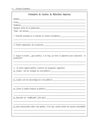 Formulario de Fuentes de Materiales Impresos
Nombre________________________________________________________________________
Fecha__________________________________________________________________________
Problema_______________________________________________________________________
Nombre/ fecha de la publicación________________________________________________
Título del artículo:___________________________________________________________
1. Posición asumida en el artículo en cuanto al problema___________________________
________________________________________________________________________________________________
________________________________________________________________________________________________
2. Puntos importantes de la posición____________________________________________
________________________________________________________________________________________________
________________________________________________________________________________________________
3. Según la fuente, ¿qué política, si la hay, ya tiene el gobierno para solucionar el
problema?
________________________________________________________________________________________________
________________________________________________________________________________________________
4. Si existe alguna política, conteste las preguntas siguientes:
! ¿Cuáles son las ventajas de esta política?_____________________________________
________________________________________________________________________________________________
________________________________________________________________________________________________
! ¿Cuáles son las desventajas de esta política?___________________________________
________________________________________________________________________________________________
________________________________________________________________________________________________
! ¿Cómo se podría mejorar la política?__________________________________________
________________________________________________________________________________________________
________________________________________________________________________________________________
! ¿Necesita ser modificada? ¿Por qué?___________________________________________
________________________________________________________________________________________________
________________________________________________________________________________________________
! ¿Qué desacuerdos sobre esta política, si los hay, existen dentro de nuestra comunidad?
________________________________________________________________________________________________
________________________________________________________________________________________________
2 0 Proyecto Ciudadano
 