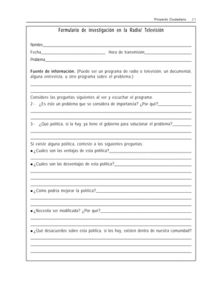 Formulario de investigación en la Radio/ Televisión
Nombre______________________________________________________________________________
Fecha______________________________ Hora de transmisión______________________
Problema_____________________________________________________________________________
Fuente de información. (Puede ser un programa de radio o televisión, un documental,
alguna entrevista, u otro programa sobre el problema.)
________________________________________________________________________________________________
________________________________________________________________________________________________
Considere las preguntas siguientes al ver y escuchar el programa:
2 - ¿Es éste un problema que se considera de importancia? ¿Por qué?________________
_______________________________________________________________________________________________
_______________________________________________________________________________________________
3 - ¿Qué política, si la hay, ya tiene el gobierno para solucionar el problema?_________
_______________________________________________________________________________________________
_______________________________________________________________________________________________
Si existe alguna política, conteste a las siguientes preguntas:
! ¿Cuáles son las ventajas de esta política?_______________________________________
________________________________________________________________________________________________
! ¿Cuáles son las desventajas de esta política?_____________________________________
________________________________________________________________________________________________
________________________________________________________________________________________________
________________________________________________________________________________________________
! ¿Cómo podría mejorar la política?____________________________________________
_______________________________________________________________________________________________
_______________________________________________________________________________________________
! ¿Necesita ser modificada? ¿Por qué?___________________________________________
________________________________________________________________________________________________
________________________________________________________________________________________________
! ¿Qué desacuerdos sobre esta política, si los hay, existen dentro de nuestra comunidad?
________________________________________________________________________________________________
________________________________________________________________________________________________
________________________________________________________________________________________________
Proyecto Ciudadano 2 1
 