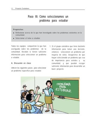 Paso III: Cómo seleccionamos un
problema para estudiar
Propósitos
! Reflexionar acerca de lo que han investigado sobre los problemas existentes en la
comunidad.
! Seleccionar el tema a estudiar.
Todos los equipos compartirán lo que han
averiguado sobre los problemas de la
comunidad. Decidan si tienen suficiente
información para seleccionar un problema
a estudiar.
A. Discusión en clase
Utilicen los siguientes pasos para seleccionar
un problema específico para estudiar.
1 . Si el grupo considera que tiene bastante
información para tomar una decisión,
entonces seleccionen un problema por
mayoría de votos. Asegúrense de que
hayan seleccionado un problema que sea
de importancia para ustedes y su
comunidad, y que puedan recoger
suficiente información para desarrollar un
buen proyecto.
2 2 Proyecto Ciudadano
 