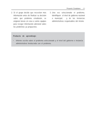 2 . Si el grupo decide que necesitan más
información antes de finalizar su decisión
sobre qué problema estudiarán, se
asignará tareas en casa a varios equipos
para recoger información adicional sobre
los problemas ya propuestos.
3 . Una vez seleccionado el problema,
identifiquen el nivel de gobierno nacional
o municipal, y de las instancias
administrativas responsables del mismo.
Proyecto Ciudadano 2 3
Producto de aprendizaje:
• Informe escrito sobre el problema seleccionado y el nivel del gobierno e instancia
administrativa involucrada con el problema.
 