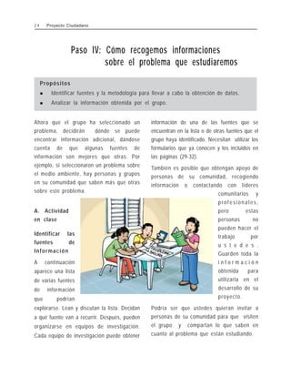 Paso IV: Cómo recogemos informaciones
sobre el problema que estudiaremos
Propósitos
! Identificar fuentes y la metodología para llevar a cabo la obtención de datos.
! Analizar la información obtenida por el grupo.
Ahora que el grupo ha seleccionado un
problema, decidirán dónde se puede
encontrar información adicional, dándose
cuenta de que algunas fuentes de
información son mejores que otras. Por
ejemplo, si seleccionaron un problema sobre
el medio ambiente, hay personas y grupos
en su comunidad que saben más que otras
sobre este problema.
A. Actividad
en clase
Identificar las
fuentes de
Información
A continuación
aparece una lista
de varias fuentes
de información
que podrían
explorarse. Lean y discutan la lista. Decidan
a qué fuente van a recurrir. Después, pueden
organizarse en equipos de investigación.
Cada equipo de investigación puede obtener
información de una de las fuentes que se
encuentran en la lista o de otras fuentes que el
grupo haya identificado. Necesitan utilizar los
formularios que ya conocen y los incluidos en
las páginas (29-32).
También es posible que obtengan apoyo de
personas de su comunidad, recogiendo
información o contactando con líderes
comunitarios y
profesionales,
pero estas
personas no
pueden hacer el
trabajo por
u s t e d e s .
Guarden toda la
i n f o r m a c i ó n
obtenida para
utilizarla en el
desarrollo de su
proyecto.
Podría ser que ustedes quieran invitar a
personas de su comunidad para que visiten
el grupo y compartan lo que saben en
cuanto al problema que están estudiando.
2 4 Proyecto Ciudadano
 