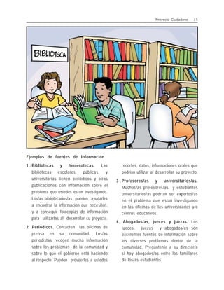 Ejemplos de fuentes de Información
1 . Bibliotecas y hemerotecas. Las
bibliotecas escolares, públicas, y
universitarias tienen periódicos y otras
publicaciones con información sobre el
problema que ustedes están investigando.
Los/as bibliotecarios/as pueden ayudarles
a encontrar la información que necesiten,
y a conseguir fotocopias de información
para utilizarlas al desarrollar su proyecto.
2. Periódicos. Contacten las oficinas de
prensa en su comunidad. Los/as
periodistas recogen mucha información
sobre los problemas de la comunidad y
sobre lo que el gobierno está haciendo
al respecto. Pueden proveerles a ustedes
recortes, datos, informaciones orales que
podrían utilizar al desarrollar su proyecto.
3 . Profesores/as y universitarios/as.
Muchos/as profesores/as y estudiantes
universitarios/as podrían ser expertos/as
en el problema que están investigando
en las oficinas de las universidades y/o
centros educativos.
4. Abogados/as, jueces y juezas. Los
jueces, juezas y abogados/as son
excelentes fuentes de información sobre
los diversos problemas dentro de la
comunidad. Pregúntenle a su director/a
si hay abogados/as entre los familiares
de los/as estudiantes.
Proyecto Ciudadano 2 5
 