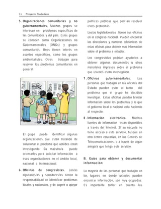 5 . Organizaciones comunitarias y no
gubernamentales. Muchos grupos se
interesan en problemas específicos de
las comunidades y del país. Estos grupos
se conocen como Organizaciones no
Gubernamentales (ONGs) y grupos
comunitarios. Unos tienen interés en
asuntos específicos, como los grupos
ambientalistas. Otros trabajan para
resolver los problemas comunitarios en
general.
El grupo puede identificar algunas
organizaciones que están tratando de
solucionar el problema que ustedes están
investigando. Su maestro/a puede
orientarles para solicitar información a
esas organizaciones en el ámbito local,
nacional o internacional.
6 . Oficinas de congresistas. Los/as
diputados/as y senadores/as tienen la
responsabilidad de identificar problemas
locales y nacionales, y de sugerir o apoyar
políticas públicas que podrían resolver
estos problemas.
Los/as legisladores/as tienen sus oficinas
en el congreso nacional. Pueden encontrar
las direcciones y números telefónicos de
estas oficinas para obtener más información
sobre el problema a estudiar.
Los congresistas podrían ayudarles a
obtener algunos documentos u otros
materiales impresos sobre el problema
que ustedes están investigando.
7 . Oficinas gubernamentales. Las
personas que trabajan en las oficinas del
Estado pueden estar al tanto del
problema que el grupo ha decidido
investigar. Estas oficinas pueden brindar
información sobre los problemas y lo que
el gobierno local o nacional está haciendo
al respecto.
8 . Información electrónica. Muchas
fuentes de información están disponibles
a través del Internet. Si su escuela no
tiene acceso a este servicio, busque en
otro centro educativo, en los Centros de
Telecomunicaciones, o a través de algún
amigo/a que tenga este servicio.
B. Guías para obtener y documentar
información
La mayoría de las personas que trabajan en
los lugares en donde ustedes pueden
encontrar información, son muy ocupadas.
Es importante tomar en cuenta las
2 6 Proyecto Ciudadano
 