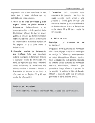 sugerencias que se dan a continuación para
evitar que el grupo interfiera con las
actividades de estas personas.
1 . Hacer visita a las bibliotecas y otros
lugares donde se puede encontrar
información. Individualmente o en
grupos pequeños, ustedes pueden visitar
bibliotecas y oficinas de diversos grupos
públicos o privados que tienen información
sobre el problema. (Utilicen el formulario
de Información de Materiales Impresos en
las páginas 29 y 30 para anotar la
información).
2 . Contactar fuentes de información
por teléfono. Solo un/a estudiante
debería encargarse de llamar por teléfono
a cualquier oficina de información. Por
tanto, es importante que este/a estudiante
anote claramente la información que
obtenga durante la entrevista. (Utilicen el
Formulario de Información de Cartas o
Entrevista en las Páginas 31 y 32 para
anotar la información).
3 . Entrevistas. Un/a estudiante debe
encargarse de concertar las citas. Un
grupo pequeño puede visitar a una
persona u oficina para efectuar una
entrevista personal. (Utilicen el formulario
de Información de Cartas o Entrevistas
en la página 31 y 32 para anotar la
información.)
C. Tareas en casa
Investigar el problema en su
comunidad
Después de decidir qué fuentes de información
van a utilizar, el grupo se organizará en equipos
de investigación. Cada equipo será responsable
de recoger información de diferentes fuentes.
Si en su equipo usted es la persona encargada
de contactar una de las fuentes de información
descritas anteriormente, comience por
presentarse. Luego informe a la persona de
su propósito y la razón de la visita o la llamada.
Utilicen el siguiente guión para presentarse
por medio de carta, teléfono o visita.
Proyecto Ciudadano 2 7
Producto de aprendizaje
• Informe sobre las fuentes de información más adecuada para su investigación.
 