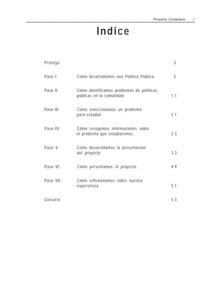 Proyecto Ciudadano 1
Indice
Prólogo 3
Paso l: Cómo desarrollamos una Política Pública. 5
Paso II: Cómo identificamos problemas de políticas
públicas en la comunidad. 1 1
Paso III: Cómo seleccionamos un problema
para estudiar. 2 1
Paso IV: Cómo recogemos informaciones sobre
el problema que estudiaremos. 2 3
Paso V: Cómo desarrollamos la presentación
del proyecto. 3 3
Paso VI: Cómo presentamos el proyecto. 4 9
Paso VII: Cómo reflexionamos sobre nuestra
experiencia. 5 1
Glosario 5 3
 