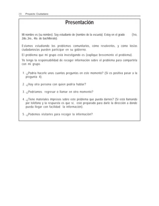 Presentación
Mi nombre es (su nombre). Soy estudiante de (nombre de la escuela). Estoy en el grado (1ro,
2do.,3ro., 4to. de bachillerato).
Estamos estudiando los problemas comunitarios, cómo resolverlos, y cómo los/as
ciudadanos/as pueden participar en su gobierno.
El problema que mi grupo está investigando es (explique brevemente el problema).
Yo tengo la responsabilidad de recoger información sobre el problema para compartirla
con mi grupo.
1 . ¿Podría hacerle unas cuantas preguntas en este momento? (Si es positiva pasar a la
pregunta 4).
2 . ¿Hay otra persona con quien podría hablar?
3 . ¿Podríamos regresar o llamar en otro momento?
4 . ¿Tiene materiales impresos sobre este problema que pueda darnos? (Si está llamando
por teléfono y la respuesta es que sí, esté preparado para darle la dirección a donde
pueda llegar con facilidad la información).
5 . ¿Podemos visitarles para recoger la información?
2 8 Proyecto Ciudadano
 